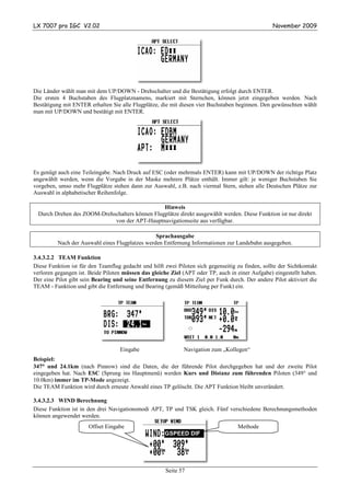 LX 7007 pro IGC V2.02                                                                              November 2009




Die Länder wählt man mit dem UP/DOWN - Drehschalter und die Bestätigung erfolgt durch ENTER.
Die ersten 4 Buchstaben des Flugplatznamens, markiert mit Sternchen, können jetzt eingegeben werden. Nach
Bestätigung mit ENTER erhalten Sie alle Flugplätze, die mit diesen vier Buchstaben beginnen. Den gewünschten wählt
man mit UP/DOWN und bestätigt mit ENTER.




Es genügt auch eine Teileingabe. Nach Druck auf ESC (oder mehrmals ENTER) kann mit UP/DOWN der richtige Platz
angewählt werden, wenn die Vorgabe in der Maske mehrere Plätze enthält. Immer gilt: je weniger Buchstaben Sie
vorgeben, umso mehr Flugplätze stehen dann zur Auswahl, z.B. nach viermal Stern, stehen alle Deutschen Plätze zur
Auswahl in alphabetischer Reihenfolge.

                                                 Hinweis
  Durch Drehen des ZOOM-Drehschalters können Flugplätze direkt ausgewählt werden. Diese Funktion ist nur direkt
                             von der APT-Hauptnavigationseite aus verfügbar.

                                                 Sprachausgabe
          Nach der Auswahl eines Flugplatzes werden Entfernung Informationen zur Landebahn ausgegeben.

3.4.3.2.2 TEAM Funktion
Diese Funktion ist für den Teamflug gedacht und hilft zwei Piloten sich gegenseitig zu finden, sollte der Sichtkontakt
verloren gegangen ist. Beide Piloten müssen das gleiche Ziel (APT oder TP, auch in einer Aufgabe) eingestellt haben.
Der eine Pilot gibt sein Bearing und seine Entfernung zu diesem Ziel per Funk durch. Der andere Pilot aktiviert die
TEAM - Funktion und gibt die Entfernung und Bearing (gemäß Mitteilung per Funk) ein.




                                    Eingabe                   Navigation zum „Kollegen“
Beispiel:
    °
347° und 24.1km (nach Pinnow) sind die Daten, die der führende Pilot durchgegeben hat und der zweite Pilot
eingegeben hat. Nach ESC (Sprung ins Hauptmenü) werden Kurs und Distanz zum führenden Piloten (349° und
10.0km) immer im TP-Mode angezeigt.
Die TEAM Funktion wird durch erneute Anwahl eines TP gelöscht. Die APT Funktion bleibt unverändert.

3.4.3.2.3 WIND Berechnung
Diese Funktion ist in den drei Navigationsmodi APT, TP und TSK gleich. Fünf verschiedene Berechnungsmethoden
können angewendet werden.
                       Offset Eingabe                                                Methode
                                                      GSPEED DIF




                                                       Seite 57
 