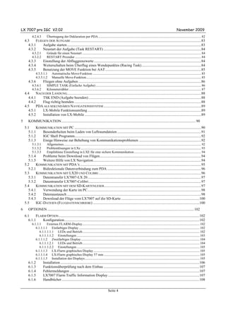 LX 7007 pro IGC V2.02                                                                                                                                                              November 2009
           4.2.4.3         Übertragung der Deklaration per PDA ................................................................................................................................. 82
    4.3    FLIEGEN DER AUFGABE ............................................................................................................................................83
      4.3.1    Aufgabe starten ................................................................................................................................................83
      4.3.2    Neustart der Aufgabe (Task RESTART) .........................................................................................................84
           4.3.2.1         Gründe für einen Neustart ..................................................................................................................................................... 84
           4.3.2.2         RESTART Prozedur .............................................................................................................................................................. 84
       4.3.3           Einstellung der Abfluggrenzwerte ...................................................................................................................84
       4.3.4           Weiterschalten beim Überflug eines Wendepunktes (Racing Task)................................................................84
       4.3.5           Benutzung der MOVE Funktion bei AAT .......................................................................................................85
               4.3.5.1.1        Automatische Move-Funktion ........................................................................................................................................ 85
               4.3.5.1.2        Manuelle Move-Funktion................................................................................................................................................ 85
       4.3.6           Fliegen ohne Aufgaben ....................................................................................................................................86
           4.3.6.1         SIMPLE TASK (Einfache Aufgabe) .................................................................................................................................... 86
           4.3.6.2         Kilometerzähler...................................................................................................................................................................... 87
    4.4    NACH DER LANDUNG................................................................................................................................................88
      4.4.1   TSK END (Aufgabe beenden) .........................................................................................................................88
      4.4.2   Flug richtig beenden ........................................................................................................................................88
    4.5    PDA ALS SEKUNDÄRES NAVIGATIONSSYSTEM .........................................................................................................89
      4.5.1   LX-Mobile Funktionsumfang ..........................................................................................................................89
      4.5.2   Installation von LX-Mobile .............................................................................................................................89
5      KOMMUNIKATION ................................................................................................................................................ 90
    5.1    KOMMUNIKATION MIT PC ........................................................................................................................................90
      5.1.1   Besonderheiten beim Laden von Luftraumdateien ..........................................................................................91
      5.1.2   IGC Shell Programm........................................................................................................................................92
      5.1.3   Einige Hinweise zur Behebung von Kommunikationsproblemen ...................................................................92
           5.1.3.1         Allgemeines............................................................................................................................................................................ 92
           5.1.3.2         Problemlösungen in LXe ....................................................................................................................................................... 93
           5.1.3.3         Empfohlene Einstellung in LXE für eine sichere Kommunikation .................................................................................... 94
      5.1.4    Probleme beim Download von Flügen.............................................................................................................94
      5.1.5    Weitere Hilfe von LX Navigation....................................................................................................................94
    5.2    KOMMUNIKATION MIT PDA´S ..................................................................................................................................95
      5.2.1    Bidirektionale Datenverbindung zum PDA .....................................................................................................96
    5.3    KOMMUNIKATION MIT LX20 UND COLIBRI ..............................................................................................................96
      5.3.1    Datentransfer LX7007-LX 20..........................................................................................................................97
      5.3.2    Datentransfer LX7007-Colibri.........................................................................................................................97
    5.4    KOMMUNIKATION MIT DEM SD-KARTENLESER ........................................................................................................97
      5.4.1    Verwendung der Karte im PC..........................................................................................................................98
      5.4.2    Datenaustausch ................................................................................................................................................98
      5.4.3    Download der Flüge vom LX7007 auf die SD-Karte ....................................................................................100
    5.5    IGC-DATEIEN (FLUGDATENSCHRIEBE) ..................................................................................................................100
6      OPTIONEN ............................................................................................................................................................. 102
    6.1    FLARM OPTION .......................................................................................................................................................102
      6.1.1    Konfiguration.................................................................................................................................................102
           6.1.1.1     Externes FLARM-Display................................................................................................................................................... 102
              6.1.1.1.1 Einfarbiges Display ....................................................................................................................................................... 102
                 6.1.1.1.1.1 LEDs und Betrieb................................................................................................................................................... 102
                 6.1.1.1.1.2 Einstellungen .......................................................................................................................................................... 103
              6.1.1.1.2 Zweifarbiges Display..................................................................................................................................................... 104
                 6.1.1.1.2.1 LEDs und Betrieb................................................................................................................................................... 104
                 6.1.1.1.2.2 Einstellungen .......................................................................................................................................................... 105
              6.1.1.1.3 LX-Flarm graphisches Display ..................................................................................................................................... 105
              6.1.1.1.4 LX-Flarm graphisches Display 57 mm ........................................................................................................................ 105
              6.1.1.1.5 Installation des Displays................................................................................................................................................ 105
       6.1.2           Installation .....................................................................................................................................................106
       6.1.3           Funktionsüberprüfung nach dem Einbau .......................................................................................................107
       6.1.4           Fehlermeldungen ...........................................................................................................................................107
       6.1.5           LX7007 Flarm Traffic Information Display ..................................................................................................107
       6.1.6           Handbücher....................................................................................................................................................108

                                                                                                  Seite 4
 
