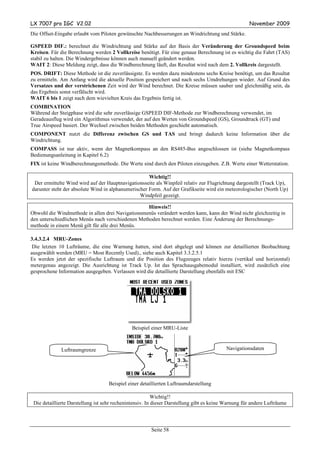 LX 7007 pro IGC V2.02                                                                                November 2009
Die Offset-Eingabe erlaubt vom Piloten gewünschte Nachbesserungen an Windrichtung und Stärke.

GSPEED DIF.: berechnet die Windrichtung und Stärke auf der Basis der Veränderung der Groundspeed beim
Kreisen. Für die Berechnung werden 2 Vollkreise benötigt. Für eine genaue Berechnung ist es wichtig die Fahrt (TAS)
stabil zu halten. Die Windergebnisse können auch manuell geändert werden.
WAIT 2: Diese Meldung zeigt, dass die Windberechnung läuft, das Resultat wird nach dem 2. Vollkreis dargestellt.
POS. DRIFT: Diese Methode ist die zuverlässigste. Es werden dazu mindestens sechs Kreise benötigt, um das Resultat
zu ermitteln. Am Anfang wird die aktuelle Position gespeichert und nach sechs Umdrehungen wieder. Auf Grund des
Versatzes und der verstrichenen Zeit wird der Wind berechnet. Die Kreise müssen sauber und gleichmäßig sein, da
das Ergebnis sonst verfälscht wird.
WAIT 6 bis 1 zeigt nach dem wievielten Kreis das Ergebnis fertig ist.
COMBINATION
Während der Steigphase wird die sehr zuverlässige GSPEED DIF-Methode zur Windberechnung verwendet, im
Geradeausflug wird ein Algorithmus verwendet, der auf den Werten von Groundspeed (GS), Groundtrack (GT) und
True Airspeed basiert. Der Wechsel zwischen beiden Methoden geschieht automatisch.
COMPONENT nutzt die Differenz zwischen GS und TAS und bringt dadurch keine Information über die
Windrichtung.
COMPASS ist nur aktiv, wenn der Magnetkompass an den RS485-Bus angeschlossen ist (siehe Magnetkompass
Bedienungsanleitung in Kapitel 6.2)
FIX ist keine Windberechnungsmethode. Die Werte sind durch den Piloten einzugeben. Z.B. Werte einer Wetterstation.

                                                     Wichtig!!
 Der ermittelte Wind wird auf der Hauptnavigationsseite als Winpfeil relativ zur Flugrichtung dargestellt (Track Up),
darunter steht der absolute Wind in alphanumerischer Form. Auf der Grafikseite wird ein meteorologischer (North Up)
                                                 Windpfeil gezeigt.

                                                   Hinweis!!
Obwohl die Windmethode in allen drei Navigationsmenüs verändert werden kann, kann der Wind nicht gleichzeitig in
den unterschiedlichen Menüs nach verschiedenen Methoden berechnet werden. Eine Änderung der Berechnungs-
methode in einem Menü gilt für alle drei Menüs.

3.4.3.2.4 MRU-Zones
 Die letzten 10 Lufträume, die eine Warnung hatten, sind dort abgelegt und können zur detaillierten Beobachtung
ausgewählt werden (MRU = Most Recently Used)., siehe auch Kapitel 3.3.2.5.1
Es werden jetzt der spezifische Luftraum und die Position des Flugzeuges relativ hierzu (vertikal und horizontal)
metergenau angezeigt. Die Ausrichtung ist Track Up. Ist das Sprachausgabemodul installiert, wird zusätzlich eine
gesprochene Information ausgegeben. Verlassen wird die detaillierte Darstellung ebenfalls mit ESC




                                              Beispiel einer MRU-Liste



             Luftraumgrenze                                                               Navigationsdaten




                                    Beispiel einer detaillierten Luftraumdarstellung

                                                          Wichtig!!
 Die detaillierte Darstellung ist sehr rechenintensiv. In dieser Darstellung gibt es keine Warnung für andere Lufträume



                                                       Seite 58
 