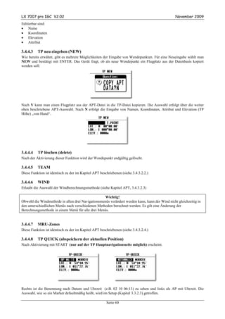 LX 7007 pro IGC V2.02                                                                           November 2009
Editierbar sind:
• Name
• Koordinaten
• Elevation
• Attribut

3.4.4.3   TP neu eingeben (NEW)
Wie bereits erwähnt, gibt es mehrere Möglichkeiten der Eingabe von Wendepunkten. Für eine Neueingabe wählt man
NEW und bestätigt mit ENTER. Das Gerät fragt, ob als neue Wendepunkt ein Flugplatz aus der Datenbasis kopiert
werden soll:




Nach Y kann man einen Flugplatz aus der APT-Datei in die TP-Datei kopieren. Die Auswahl erfolgt über die weiter
oben beschriebene APT-Auswahl. Nach N erfolgt die Eingabe von Namen, Koordinaten, Attribut und Elevation (TP
Höhe) „von Hand“.




3.4.4.4   TP löschen (delete)
Nach der Aktivierung dieser Funktion wird der Wendepunkt endgültig gelöscht.

3.4.4.5   TEAM
Diese Funktion ist identisch zu der im Kapitel APT beschriebenen (siehe 3.4.3.2.2.)

3.4.4.6   WIND
Erlaubt die Auswahl der Windberechnungsmethode (siehe Kapitel APT, 3.4.3.2.3)

                                                   Wichtig!
Obwohl die Windmethode in allen drei Navigationsmenüs verändert werden kann, kann der Wind nicht gleichzeitig in
den unterschiedlichen Menüs nach verschiedenen Methoden berechnet werden. Es gilt eine Änderung der
Berechnungsmethode in einem Menü für alle drei Menüs.


3.4.4.7   MRU-Zones
Diese Funktion ist identisch zu der im Kapitel APT beschriebenen (siehe 3.4.3.2.4.)

3.4.4.8   TP QUICK (abspeichern der aktuellen Position)
Nach Aktivierung mit START (nur auf der TP Hauptnavigationsseite möglich) erscheint.




Rechts ist die Benennung nach Datum und Uhrzeit (z.B. 02 10 06:13) zu sehen und links als AP mit Uhrzeit. Die
Auswahl, wie so ein Marker defaultmäßig heißt, wird im Setup (Kapitel 3.3.2.3) getroffen.

                                                       Seite 60
 