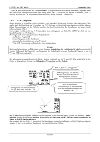 LX 7007 pro IGC V2.02                                                                             November 2009
TP-QUICK wird normalerweise mit Attribut MARKER (wird gelöscht beim Ausschalten des Gerätes) angeboten, kann
aber vom Piloten sofort geändert werden. Dies erfolgt gemäß 3.4.4.2. Ändert man das Attribut, so bleibt der Quick-TP
erhalten. So lassen sich z.B. interessante Aussenlandefelder, Wellen, Thermik,… abspeichern.


3.4.5     TSK (Aufgaben)
Dieser Abschnitt ist besonders wichtig, zumindest, wenn man aktiv Wettbewerbe bestreitet oder angemeldete Flüge
macht. Auch die Einstellung und Verwendung von AAT-Sektoren wird hier beschrieben, da diese speziellen Sektoren
(lokale Sektoren) direkt mit der Aufgabe korreliert sind (Im Unterschied zu den Einstellungen im Setup, globale
Sektoren, Kapitel 3.3.2.4)
Eine Aufgabe besteht aus bis zu 10 Wendepunkten (inkl. Abflugpunkt und Ziel). Das LX7007 pro IGC hat eine
Speicherkapazität von 100 Aufgaben.
Das Fliegen nach einer vorprogrammierten Aufgabe bietet:
• Ausführliche Flugstatistik
• Sichere Navigation zu den Wendeorten
• Automatisches Umschalten zum neuen Wendeort
• Volle AAT Unterstützung mit Eingabe der max. Aufgabendauer.

                                                   Wichtig!
Die Endanflugberechnung im TSK-Modus ist auf die ganze Aufgabe bzw. die verbleibende Strecke bezogen (enthält
vor dem Abflug auch die Distanz bis zum Startpunkt). Der Endanflug bis zu einem Wendepunkt/Flugplatz ist nur im
TP- oder APT-Menü zugänglich.


Der Seitenaufbau ist quasi identisch, die Menü - Struktur ist ähnlich wie bei TP und APT. Eine große Hilfe für den
Piloten ist die graphische Anzeige von Abflugsektor, Wendesektor und der Ziellinie.


                                                                 Task 04, Punkt 0 (Abflugpunkt)

                                                                   Endanfluganzeige von aktueller
                                                                   Position über alle verbleibenden
                                                                     Wendepunkte bis zum Ziel



                                                                           Höhe im Variomodus.
                                                                    Gleitzahlanzeige im Sollfahrtmodus,
 Höhengewinn oder mittleres Steigen                                 siehe Beschreibung unter Flugplätze,
 des ges. Aufwindes, siehe 3.4.3.1.1                                        Abschnitt 3.4.3.1.1




Die NEAR-Information meldet, dass das Segelflugzeug sich in der Nähe des Sektors befindet, die Meldung INSIDE
bestätigt, dass das Segelflugzeug definitiv im Sektor ist, d.h. es wurde vom LX7007 ein Aufzeichnungspunkt im
Sektor in die IGC-Datei geschrieben.
Die Aufgaben sind von 00 bis 99 nummeriert. Die Bezeichnung rechts oben im Display (z.B. 01/0) bedeutet, dass die
Aufgabe 01 aktiv ist, es wird zum Wendepunkt 0 navigiert (0 ist immer Abflug).




                                                      Seite 61
 