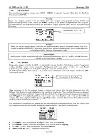 LX 7007 pro IGC V2.02                                                                              November 2009

3.4.5.1     TSK auswählen
Die gespeicherten Aufgaben werden nach ENTER ( SELECT ) angezeigt, Auswahl erfolgt über den Up/Down
Drehschalter und ENTER.

                                                  Wichtig!
Bevor eine Aufgabe gestartet wird (am Boden kann eine Aufgabe nicht gestartet werden), besteht eine
Direktauswahlmöglichkeit, durch Drehen des ZOOM-Schalters in der ersten Navigationsseite. Die Aufgaben-
gesamtdistanz wird für einige Sekunden nach der Auswahl auf Display angezeigt (TOT), was die Auswahl deutlich
erleichtert.

                                                                                Gesamtdistanz für ca. 2 sec.




                                                       Wichtig!
    Sobald eine Aufgabe gestartet wurde, kann keine andere mehr ausgewählt werden. Sie müssen zunächst die aktuelle
    Aufgabe zurücksetzen (RESTART), dann ist die Auswahl einer anderen Aufgabe möglich. Die am Boden deklarierte
                                 Aufgabe kann im Flug überhaupt nicht geändert werden.

                                                 Sprachausgabe
    Nachdem eine Aufgabe ausgewählt wurde, wird die Gesamtdistanz angesagt. Wird im Flug ESC gedrückt, bekommt
                                     man die verbleibende Distanz zum Ziel.

3.4.5.2     TSK Editieren
Die gewählte Aufgabe kann über das EDIT – Menü verändert werden. Die aktive Aufgabe kann auch im Flug geändert
werden, allerdings können bereits umrundete Wendepunkte nicht mehr editiert werden. Erst nach Restart
(Deaktivierung der Aufgabe) kann die Aufgabe im Flug als Ganzes neu editiert werden.
Ist der Competition Mode aktiv (siehe 3.3.1.6), so kann dieses Editiermenü auch durch längeres Drücken der BAL-
Taste erreicht werden

                                                                         Geplante Zeit für die Aufgabe




Time (maximale Zeit für die Aufgabe). Eingabe in Stunden und Minuten. Dies ist nicht obligatorisch, aber sehr
hilfreich. Auch für eine normale Aufgabe bietet eine realistische Eingabe dem Piloten wichtige Informationen über den
Aufgabeverlauf. Für eine AAT ist die Eingabe der Zeit unerlässlich. Die Aufgabenzeiteingabe muss man unbedingt vor
dem Abflug (Start der Aufgabe) durchführen, weil das später nicht mehr akzeptiert wird, es hilft nur RESTART der
Aufgabe. Nach dem Aufgabenstart läuft die Zeit gegen Null, und die erweiterte Ankunftsseite (ETA/ETE) bietet nun
etliche zusätzliche Informationen (siehe 3.4.5.3)

Will man einen Wendepunkt löschen, austauschen oder einen weiteren Wendepunkt einfügen, muss der Pilot mit dem
Up/Down Drehschalter den betreffenden Wendepunkt anwählen und mit ENTER eine Menübox öffnen.




•     Nach SELECT wird der bestehende Wendepunkt durch einen anderen ersetzt.
•     Nach INSERT wird ein zusätzlicher Wendepunkt in die Position oberhalb eingefügt.
•     Nach DELETE wird der Wendepunkt aus der Aufgabe entfernt
•     ZONE und MOVE für AAT (siehe nächster Abschnitt)
                                                       Seite 62
 