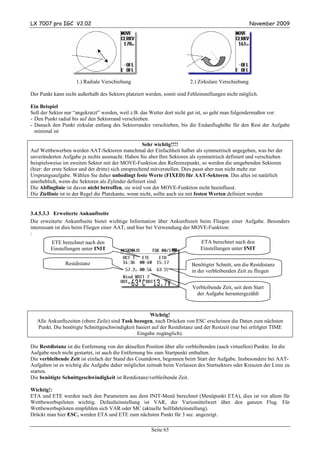 LX 7007 pro IGC V2.02                                                                                 November 2009




                     1.) Radiale Verschiebung                            2.) Zirkulare Verschiebung

Der Punkt kann nicht außerhalb des Sektors platziert werden, somit sind Fehleinstellungen nicht möglich.

Ein Beispiel
Soll der Sektor nur “angekratzt” werden, weil z.B. das Wetter dort nicht gut ist, so geht man folgendermaßen vor:
- Den Punkt radial bis auf den Sektorrand verschieben.
- Danach den Punkt zirkular entlang des Sektorrandes verschieben, bis die Endanflughöhe für den Rest der Aufgabe
  minimal ist

                                                      Sehr wichtig!!!!
Auf Wettbewerben werden AAT-Sektoren manchmal der Einfachheit halber als symmetrisch angegeben, was bei der
unveränderten Aufgabe ja nichts ausmacht. Haben Sie aber Ihre Sektoren als symmetrisch definiert und verschieben
beispielsweise im zweiten Sektor mit der MOVE-Funktion den Referenzpunkt, so werden die umgebenden Sektoren
(hier: der erste Sektor und der dritte) sich entsprechend mitverstellen. Dies passt aber nun nicht mehr zur
Ursprungsaufgabe. Wählen Sie daher unbedingt feste Werte (FIXED) für AAT-Sektoren. Das alles ist natürlich
unerheblich, wenn die Sektoren als Zylinder definiert sind.
Die Abfluglinie ist davon nicht betroffen, sie wird von der MOVE-Funktion nicht beeinflusst.
Die Ziellinie ist in der Regel die Platzkante, wenn nicht, sollte auch sie mit festen Werten definiert werden


3.4.5.3.3 Erweiterte Ankunftseite
Die erweiterte Ankunftseite bietet wichtige Information über Ankunftszeit beim Fliegen einer Aufgabe. Besonders
interessant ist dies beim Fliegen einer AAT, und hier bei Verwendung der MOVE-Funktion:
:
         ETE berechnet nach den                                               ETA berechnet nach den
         Einstellungen unter INIT                                             Einstellungen unter INIT

                Restdistanz                                               Benötigter Schnitt, um die Restdistanz
                                                                          in der verbleibenden Zeit zu fliegen


                                                                          Verbleibende Zeit, seit dem Start
                                                                           der Aufgabe heruntergezählt


                                                     Wichtig!
  Alle Ankunftszeiten (obere Zeile) sind Task bezogen, nach Drücken von ESC erscheinen die Daten zum nächsten
  Punkt. Die benötigte Schnittgeschwindigkeit basiert auf der Restdistanz und der Restzeit (nur bei erfolgter TIME
                                               Eingabe zugänglich).

Die Restdistanz ist die Entfernung von der aktuellen Position über alle verbleibenden (auch virtuellen) Punkte. Ist die
Aufgabe noch nicht gestartet, ist auch die Entfernung bis zum Startpunkt enthalten.
Die verbleibende Zeit ist einfach der Stand des Countdown, begonnen beim Start der Aufgabe. Insbesondere bei AAT-
Aufgaben ist es wichtig die Aufgabe daher möglichst zeitnah beim Verlassen des Startsektors oder Kreuzen der Linie zu
starten.
Die benötigte Schnittgeschwindigkeit ist Restdistanz/verbleibende Zeit.

Wichtig!:
ETA und ETE werden nach den Parametern aus dem INIT-Menü berechnet (Menüpunkt ETA), dies ist vor allem für
Wettbewerbspiloten wichtig. Defaulteinstellung ist VAR, der Variomittelwert über den ganzen Flug. Für
Wettbewerbspiloten empfehlen sich VAR oder MC (aktuelle Sollfahrteinstellung).
Drückt man hier ESC, werden ETA und ETE zum nächsten Punkt für 3 sec. angezeigt.

                                                       Seite 65
 