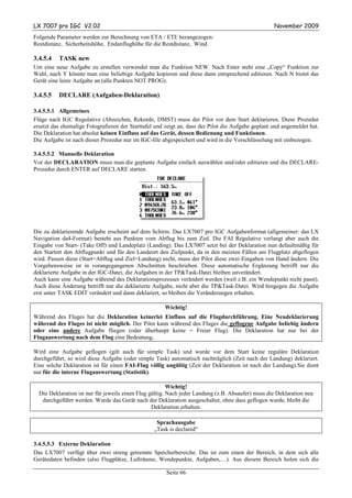 LX 7007 pro IGC V2.02                                                                               November 2009
Folgende Parameter werden zur Berechnung von ETA / ETE herangezogen:
Restdistanz, Sicherheitshöhe, Endanflughöhe für die Restdistanz, Wind

3.4.5.4   TASK new
Um eine neue Aufgabe zu erstellen verwendet man die Funktion NEW. Nach Enter steht eine „Copy“ Funktion zur
Wahl, nach Y könnte man eine beliebige Aufgabe kopieren und diese dann entsprechend editieren. Nach N bietet das
Gerät eine leere Aufgabe an (alle Punkten NOT PROG).

3.4.5.5   DECLARE (Aufgaben-Deklaration)

3.4.5.5.1 Allgemeines
Flüge nach IGC Regulative (Abzeichen, Rekorde, DMST) muss der Pilot vor dem Start deklarieren. Diese Prozedur
ersetzt das ehemalige Fotografieren der Starttafel und zeigt an, dass der Pilot die Aufgabe geplant und angemeldet hat.
Die Deklaration hat absolut keinen Einfluss auf das Gerät, dessen Bedienung und Funktionen.
Die Aufgabe ist nach dieser Prozedur nur im IGC-file abgespeichert und wird in die Verschlüsselung mit einbezogen.

3.4.5.5.2 Manuelle Deklaration
Vor der DECLARATION muss man die geplante Aufgabe einfach auswählen und/oder editieren und die DECLARE-
Prozedur durch ENTER auf DECLARE starten.




Die zu deklarierende Aufgabe erscheint auf dem Schirm. Das LX7007 pro IGC Aufgabenformat (allgemeiner: das LX
Navigation da4-Format) besteht aus Punkten vom Abflug bis zum Ziel. Die FAI Regulative verlangt aber auch die
Eingabe von Start- (Take Off) und Landeplatz (Landing). Das LX7007 setzt bei der Deklaration nun defaultmäßig für
den Startort den Abflugpunkt und für den Landeort den Zielpunkt, da in den meisten Fällen am Flugplatz abgeflogen
wird. Passen diese (Start=Abflug und Ziel=Landung) nicht, muss der Pilot diese zwei Eingaben von Hand ändern. Die
Vorgehensweise ist in vorangegangenen Abschnitten beschrieben. Diese automatische Ergänzung betrifft nur die
deklarierte Aufgabe in der IGC-Datei, die Aufgaben in der TP&Task-Datei bleiben unverändert.
Auch kann eine Aufgabe während des Deklarationsprozesses verändert werden (weil z.B. ein Wendepunkt nicht passt).
Auch diese Änderung betrifft nur die deklarierte Aufgabe, nicht aber die TP&Task-Datei. Wird hingegen die Aufgabe
erst unter TASK EDIT verändert und dann deklariert, so bleiben die Veränderungen erhalten.

                                                      Wichtig!
Während des Fluges hat die Deklaration keinerlei Einfluss auf die Flugdurchführung. Eine Neudeklarierung
während des Fluges ist nicht möglich. Der Pilot kann während des Fluges die geflogene Aufgabe beliebig ändern
oder eine andere Aufgabe fliegen (oder überhaupt keine = Freier Flug). Die Deklaration hat nur bei der
Flugauswertung nach dem Flug eine Bedeutung.

Wird eine Aufgabe geflogen (gilt auch für simple Task) und wurde vor dem Start keine reguläre Deklaration
durchgeführt, so wird diese Aufgabe (oder simple Task) automatisch nachträglich (Zeit nach der Landung) deklariert.
Eine solche Deklaration ist für einen FAI-Flug völlig ungültig (Zeit der Deklaration ist nach der Landung).Sie dient
nur für die interne Flugauswertung (Statistik).

                                                         Wichtig!
  Die Deklaration ist nur für jeweils einen Flug gültig. Nach jeder Landung (z.B. Absaufer) muss die Deklaration neu
   durchgeführt werden. Wurde das Gerät nach der Deklaration ausgeschaltet, ohne dass geflogen wurde, bleibt die
                                                  Deklaration erhalten.

                                                   Sprachausgabe
                                                  „Task is declared“

3.4.5.5.3 Externe Deklaration
Das LX7007 verfügt über zwei streng getrennte Speicherbereiche. Das ist zum einen der Bereich, in dem sich alle
Gerätedaten befinden (also Flugplätze, Lufträume, Wendepunkte, Aufgaben,…). Aus diesem Bereich holen sich die

                                                       Seite 66
 