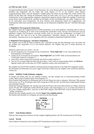 LX 7007 pro IGC V2.02                                                                               November 2009
Navigationsfunktionen (dieses Kapitel 3.4) die Basisdaten. Der zweite Bereich gehört zum integrierten IGC-Logger und
beinhaltet den Flugschrieb und die Flight Info (siehe Kapitel 3.3.1.2), zu der letztlich, neben anderen
Loggerspezifischen Daten, auch die deklarierte Aufgabe gehört (die Daten aus der Flight Info, stellen letztlich den
Header der IGC-Datei dar). Erfolgt die Deklaration direkt am Gerät (siehe 3.4.5.5.2), so wird die Aufgabe aus dem
Gerätespeicher in den Loggerspeicher umkopiert, entsprechend angepasst und der Flight Info zugefügt. In letzter Zeit
kommt immer mehr Software für PC und PDA auf den Markt, mit der auch Deklaration „von außen“ möglich ist. Hier
ist der Sachverhalt etwas komplizierter. Da diese Software nicht gleichzeitig Zugriff auf Loggerspeicher und
Gerätespeicher haben kann und darf, können entweder nur die Deklaration (FlightInfo) oder die *.da4-Datei übertragen
werden.

1. Möglichkeit: Übertragung der Deklaration.
Die Aufgabe wird in den Loggerbereich des LX7007 geschrieben, sie ist sofort deklariert. Allerdings steht sie nicht zur
Navigation zur Verfügung, da sie nicht in den Gerätespeicher geschrieben wurde. Soll jetzt (sinnvollerweise) auch die
deklarierte Aufgabe zum Navigieren verwendet werden, muss sie erst nach den Ausführungen von Kapitel 3.4.5.
definiert werden. D.h. falls sie in der im Gerät gespeicherten *.da4-Datei enthalten ist, genügt es die Aufgabe
auszuwählen. Ansonsten muss sie neu eingegeben oder eine vorhandene entsprechend modifiziert werden.

2. Möglichkeit Übertragung der *.da4-Datei. (Empfohlen)
Die Aufgabe wird auf dem PC/PDA im Rahmen einer *.da4-Datei erzeugt, die dann übertragen wird. Am Gerät wird
die Aufgabe jetzt ausgewählt (3.4.5.1) und manuell deklariert. Die Aufgabe steht jetzt in beiden Bereichen zur
Verfügung

Deklariert werden kann von „extern“, z.B. mit:
• dem PC-Programm LXe: Verwenden Sie das Transfermenü: “Write Flight Info” in LXe. Zum Etablieren der
   Kommunikation siehe Kapitel 5.1
• Colibri/LX 20: Verwenden Sie die Funktion “Read Flight Info” am LX7007. Mehr zur Kommunikation mit
   LX20/Colibri finden Sie im Kapitel 5.3
• einem PDA: mittels ConnectLX/ConnectMe oder SeeYou mobile. Kapitel 5.3
• Eine mit LXe erzeugte Flight Info Datei (hat die Endung „*.hdr“) kann im entsprechenden Ordner der SD-Karte
   abgelegt werden und von dort dann im LX7007 eingelesen werden, siehe auch Kapitel 5.4

Die Aufgabe muss bei PC/PDA gemäß der Anleitung für die jeweilige Software in die Flight Info eingegeben werden.
Bei Übernahme der Deklaration von einem Logger (LX20 oder Colibri) muss die Aufgabe vorher auf diesem deklariert
worden sein.

3.4.5.6   SIMPLE TASK (Einfache Aufgabe)
Es handelt sich hierbei nicht um eine wählbare Funktion, soll aber trotzdem hier im Sinnzusammenhang erwähnt
werden: Mehr zu dieser Funktion finden Sie Im Kapitel 4.3.6
Diese Funktion läuft praktisch in Hintergrund und ist für den Piloten fast nicht zu erkennen. Wird keine TSK gestartet
und wird nur von TP zu TP geflogen (auch APT), bringt das LX7007 pro IGC mit Hilfe dieser Funktionalität trotzdem
eine brauchbare Statistik.
Sobald das Flugzeug abgehoben hat, speichert das Gerät die Position und nimmt diese Position als Abflug. Sind dann
weitere TP oder APT umgeflogen worden (NEAR TP erreicht, siehe Setup Kapitel 3.3.2.3), so werden diese Punkte als
TP´s einer Aufgabe angenommen. Auch hier ist RESTART möglich. Nach RESTART wird die aktuelle Position als
“Abflug” genommen).
Sobald eine echte Aufgabe gestartet wird, wird die Simple Task endgültig gelöscht.
Die Statistik steht ebenfalls zur Verfügung, mit einem S in der Bezeichnung.




3.4.5.7   Task löschen (delete)
Nach der Aktivierung dieser Funktion wird die Aufgabe endgültig gelöscht, alle TPs erscheinen jetzt als Not Progr.

3.4.5.8   TEAM
Diese Funktion ist identisch zu der im Kapitel APT beschriebenen (siehe Kapitel 3.4.3.2.2)


                                                       Seite 67
 