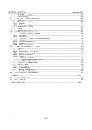 LX 7007 pro IGC V2.02                                                                                                                                                                  November 2009
      6.1.7   FLARM Firmware Updates ...........................................................................................................................108
      6.1.8   Einschränkungen............................................................................................................................................109
    6.2    LX7007 PRO IGC MAGNETKOMPAßZUSATZ ...........................................................................................................110
      6.2.1   Allgemeines ...................................................................................................................................................110
      6.2.2   Magnetkompass Einbau .................................................................................................................................111
           6.2.2.1          Einbauort: ............................................................................................................................................................................. 111
           6.2.2.2          Prüfung nach dem Einbau: .................................................................................................................................................. 111
      6.2.3   Magnetkompass justieren: .............................................................................................................................111
      6.2.4   Endtest: ..........................................................................................................................................................112
      6.2.5   Windmessung im Flug ...................................................................................................................................112
    6.3    LX7007 PRO IGC –FERNBEDIENUNGEN .................................................................................................................113
      6.3.1   LX7007 pro IGC Remote: Keyboard.............................................................................................................113
           6.3.1.1          Allgemeines.......................................................................................................................................................................... 113
           6.3.1.2          Inbetriebnahme..................................................................................................................................................................... 113
       6.3.2           LX7007 pro IGC – Remote K: Knüppelfernbedienung .................................................................................114
           6.3.2.1          Allgemeines.......................................................................................................................................................................... 114
           6.3.2.2          Einbau des Knüppelaufsatzes.............................................................................................................................................. 114
           6.3.2.3          Installation ............................................................................................................................................................................ 115
           6.3.2.4          Doppelsitzerkonfiguration ................................................................................................................................................... 115
    6.4    LX SPRACHAUSGABEMODUL FÜR LX7007.............................................................................................................116
      6.4.1    Allgemeines ...................................................................................................................................................116
      6.4.2    Einbau ............................................................................................................................................................116
           6.4.2.1     Anschluss an das LX7007 pro IGC .................................................................................................................................... 116
           6.4.2.2     Eingänge für externe Abgriffe............................................................................................................................................. 116
           6.4.2.3     Mechanische Installation ..................................................................................................................................................... 117
           6.4.2.4     SD-Karte ............................................................................................................................................................................... 117
              6.4.2.4.1 Einsetzen der SD-Karte ................................................................................................................................................. 117
              6.4.2.4.2 Verwendung nicht originaler SD-Karten ..................................................................................................................... 117
       6.4.3           Benutzerdefinierte Einstellungen...................................................................................................................117
       6.4.4           Überprüfung nach der Installation .................................................................................................................119
       6.4.5           Firmware Update ...........................................................................................................................................120
           6.4.5.1          Voraussetzungen .................................................................................................................................................................. 120
           6.4.5.2          Die Updateprozedur ............................................................................................................................................................. 120
      6.4.6   Update der Sprachdateien ..............................................................................................................................121
      6.4.7   Tabelle aller verfügbaren Phrasen..................................................................................................................122
    6.5    ANSCHLUßPRINZIP EXTERNER OPTIONEN ...............................................................................................................123
7      ANHANG ................................................................................................................................................................ 124
    7.1        STICHWORTVERZEICHNIS .......................................................................................................................................124
    7.2        MENÜ ÜBERSICHT ..................................................................................................................................................129
8      ÄNDERUNGSLISTE.............................................................................................................................................. 130




                                                                                                     Seite 5
 