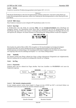 LX 7007 pro IGC V2.02                                                                            November 2009

3.4.5.9   WIND
Erlaubt die Auswahl der Windberechnungsmethode (siehe Kapitel APT, 3.4.3.2.3)

                                                  Hinweis!!
Obwohl die Windmethode in allen drei Navigationsmenüs verändert werden kann, wird nicht in jedem Menü eine
andere Berechnungsmethode angewandt, sondern eine Änderung der Berechnungsmethode in einem Menü gilt für alle
drei Menüs.

3.4.5.10 MRU-Zones
Diese Funktion ist identisch zu der im Kapitel APT beschriebenen (siehe 3.4.3.2.4.)

3.4.5.11 Start Opt
In Wettbewerben sind sehr häufig die maximale Höhe und die Grundgeschwindigkeit beim Überfliegen der
Abfluglinie limitiert. Ein Überschreiten dieser Werte führt zu Strafpunkten, bis hin zur Disqualifikation für den
betreffenden Tag. Das LX7007 in der Version 1.2 überwacht diese Parameter im Moment des Überfluges über die Linie
und registriert die Abflugzeit. Die beiden Parameter zur Überwachung des Abflugverfahrens werden hier eingegeben.




Bitte beachten Sie, daß die Höhe in MSL (NN) einzugeben ist. Die Geschwindigkeit ist Grundgeschwindigkeit
(ermittelt durch GPS. Sie wird im Wettbewerb auch als Loggerspeed bezeichnet), der Pilot muß also die
Windkomponente mit berücksichtigen. Die Groundspeed wird auf der Graphikseite bei den Daten am rechten Rand
stets angezeigt. Bitte lesen Sie unbedingt auch Kapitel 4.3.1 zum Thema Abflugverfahren

3.4.6      Statistik
Die Statistik ermittelt dem Piloten während des Fluges wichtige Informationen (Flugstatistik und Aufgabestatistik).
Nach der Landung steht ein Log-Buch mit umfangreicher Statistik zur Verfügung.

3.4.6.1   Im Flug

3.4.6.1.1 Flugstatistik
Folgende Daten sind nur während des Fluges abrufbar. Nach dem Anwählen von STATISTICS wird zuerst die
Flugstatistik angezeigt.


                             Startzeit                                           Uhrzeit
                            (take off)

                                                                                Flugzeit




3.4.6.1.2 TSK Statistik (Aufgabenstatistik)
Ist eine Aufgabe gestartet worden (Siehe Kapitel 4 „Fliegen mit dem LX7007 pro IGC“), wird durch Drehen von
UP/DOWN (nach rechts) die Statistik des aktuellen Schenkels angezeigt.




                              Aktueller Schenkel                  Beendeter Schenkel

                                                       Seite 68
 