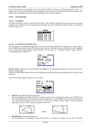 LX 7007 pro IGC V2.02                                                                             November 2009
Nach der Beendigung eines Schenkels wird in der Position TIME die Uhrzeit an der Wende angezeigt. Time --:--:--
bedeutet dass es sich um den aktuellen Schenkel handelt, dessen Wende noch nicht erreicht wurde. Die komplette TSK
Statistik (bis zur aktuellen Position) ist jederzeit abrufbar (weiter nach rechts drehen).

3.4.6.2   Nach dem Flug

3.4.6.2.1 LOGBOOK
Alle Flüge im Speicher werden in diesem Menü mit Start – und Landezeit dargestellt. Diese Daten sind nur am Boden
zugänglich (ca. 3 Minuten nach der Landung, das Gerät kann jetzt auch ausgeschaltet werden, Stichwort „Calculating
Security“, Kapitel 4.4).




3.4.6.2.2 STATISTIK NACH DEM FLUG
Das Gerät bietet eine reichhaltige Flugstatistik, die nur nach dem Flug zugänglich ist. Der Pilot muss einen Flug aus
dem LOGBOOK auswählen und ENTER drücken (direkt nach der Landung ist das LOGBOOK noch nicht verfügbar,
da der Logger noch einige Minuten Daten akquiriert und erst nach ca. 3 Minuten Stillstand stoppt, Stichwort
„Calculating Security“, Kapitel 4.4




Distance Flown entspricht der Aufgabendistanz und Speed ist die Schnittgeschwindigkeit, die Zeiten sind auf den
gesamten Flug bezogen.
TASK NOT SPECIFIED bedeutet, dass das Gerät überhaupt keine Informationen über irgendeine Task hat (keine Task
deklariert)

Nach ENTER stehen folgende Funktionen zur Auswahl:




•    ROUTE stellt graphisch die ganze Route dar
     Die Zoomfunktion erfolgt über ENTER. Es erscheint ein Kreuz in der Displaymitte welches mit UP/DOWN und
     dem Zoom-Drehschalter auf die gewünschte Position gebracht wird. Nach ENTER ist die erste Ecke definiert und
     nach der gleichen Methode kann nun auch die zweite Ecke definiert werden. Damit wird das Rechteck
     aufgezogen, in dem die Route genauer dargestellt werden soll.




                                                    ZOOM


•    BAROGRAM zeichnet das Barogramm
     Die Zoomfunktion bei Barogramm erfolgt über ENTER, es erscheint ein Balken der mit dem UP/DOWN

                                                      Seite 69
 