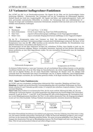 LX 7007 pro IGC V2.02                                                                                November 2009

3.5 Variometer/Anflugrechner-Funktionen
Das LX7007 pro IGC ist ein Drucksondenvariometer. Die Signale für die Höhe und die Geschwindigkeit liefern
hochwertige Halbleiter - Drucksensoren. Das Variosignal wird aus der Veränderung des Höhensignals abgeleitet.
Deshalb braucht das Gerät kein Ausgleichsgefäß. Alle Signale sind höhen- und temperaturkompensiert. Somit sind
keine gravierenden systematischen Höhenfehler zu erwarten. Als Varioanzeige dient eine multifunktionale LC –
Anzeige mit Zeiger und verschiedenen numerischen Informationen. Zusätzlich liefert das Gerät auch ein für Vario und
Sollfahrt unterschiedliches Audiosignal.

3.5.1      Vario
•   Messbereich               2.5, 5 und 10 m/s 5, 10, 20 kts
•   Sechs Zeitkonstanten      0,5s bis 5s und 4 Stufen sog. Smart Vario Differentialfilterung
•   Netto Vario               zeigt die Luftmassenbewegungen unabhängig von der Flugzeuggeschwindigkeit
•   Relativ Vario             zeigt zu erwartendes Steigung beim Kreisen unabhängig von der Fluggeschwindigkeit

Für die TE - Kompensation stehen zwei Varianten zur Wahl. Die elektronische Kompensation korrigiert
Höhenänderungen (und damit Variometerausschläge) verursacht durch Fahrtänderungen rechnerisch. Bei dieser Art der
Kompensation muss man den TE - (Pst) Anschluss an den statischen Druck anschließen. Die Druckabnahme muss
fehlerfrei funktionieren, Testverfahren siehe Kapitel 3.3.2.15.
Die Kompensation mit der Düse funktioniert auf Basis der vorhandenen TE-Düse, deren Qualität ist stark von Art,
Einbauort und Dimension abhängig. Mehrere verschiedene Instrumente, basierend auf dem gleichen Messverfahren,
können problemlos an einer Düse angeschlossen werden. Für eine einwandfreie Kompensation muss die Installation
druckdicht sein.




                                                         TE (Pst)
                                                         LX7007

         Elektronische Kompensation                                              Kompensation mit TE-Düse
Zu kleineren Fehlern kommt es, wenn man Variometer, die auf verschiedenen Messverfahren basieren, an den gleichen
Anschlüssen betreibt, also z.B an der Düse hängt ein Stauscheibenvario, das mittels Ausgleichsgefäß einen Durchfluß
misst und ein digitalet Rechner, der mit seinen Drucksonden Änderungen des Druckes misst. Ein ständiger Fluß
verursacht durch die Stauscheibe kann durch Verwirbelungen und, bei zu dünnen Schläuchen, durch Kappilareffekte
Druckschwankungen verursachen, die vom Rechner gemessen würden. In der Regel sind diese Fehler aber eher klein.


3.5.2   Smart Vario: Funktionsweise
Im LX7007 sind zwei verschiedene, konfigurierbare elektronische Filter vorgesehen. Dämpfung und Smart Vario.
Dämpfung: Es handelt sich um die klassische Variometerdämpfung über eine einstellbare Zeitkonstante, die Werte
können zwischen 0,5 und 5 Sekunden gewählt werden. 0,5 entspricht dem schnellsten Ansprechverhalten, 5 bietet die
maximale Dämpfung.
Smart Vario: Diese Funktion ist ein dynamischer Filter, der die zweite zeitliche Ableitung der Höhe, d.h. die erste
Ableitung des Variowertes begrenzt, was einfach gesprochen einer Begrenzung der Geschwindigkeit des Variozeigers
entspricht. Es gibt die Werte 1 – 4 und OFF. In der Einstellung OFF gibt es keine Begrenzung, die Variofunktion wird
nur von der Dämpfungskonstante beeinflusst. Der Wert 1 ist der stärkste dynamische Filter, die Zeigergeschwindigkeit
ist jetzt auf 1m/s (2kts) beschränkt. Stellung 4 bedeutet dementsprechend die schwächste dynamische Dämpfung.

    Variorohdaten                           Gedämpftes                                Varioanzeige
                                            Signal                 SmartVario
                           FILTER                                    FILTER
                           0.5 to 5                                1 to 4, OFF


Die beiden Filtermethoden beeinflussen sich natürlich auch gegenseitig. Nach der Änderung eines Filters kann es nötig
sein, den anderen ebenfalls nachzustellen. Prinzipiell gilt, je höher die klassische Dämpfung gewählt ist, umso weniger
wird man von der dynamischen Dämpfung bemerken können. Wer gerne mit gering gedämpftem Vario fliegt, kann
hingegen den dynamischen Filter gut zur Böendämpfung einsetzen. Die Werte hängen auch stark vom Flugzeug, TEK-
Düse, TEK-Art und mechanischem Einbau ab und sollten erflogen werden.

                                                        Seite 71
 