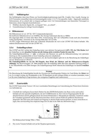 LX 7007 pro IGC V2.02                                                                               November 2009



3.5.3      Sollfahrtgeber
Der Sollfahrtgeber dient dem Piloten zur Geschwindigkeitsoptimierung (nach Mc. Cready). Eine visuelle Anzeige im
LCD Variometer (einstellbar) dient als Kommandogeber (siehe 3.3.2.17). Ein spezielles Audio – Signal gibt zusätzliche
Informationen, ob zu schnell oder zu langsam geflogen wird. Um Unterscheidungen zum klassischen Variosignal zu
bekommen, dienen folgende Zusatzfunktionen:
 • Wählbare akustische Signale für „zu langsam“ bzw. „zu schnell“ .
 • Tonausblendung bei richtiger Geschwindigkeit

•   Höhenmesser
Der Höhenmesser ist von -20° bis +60° C temperaturkompensiert.
Der kalibrierte Höhenbereich ist von 0-6000m. Die Anzeige funktioniert aber bis ca. 8000m
Die angezeigte Höhe ist immer über Meer (NN). Voraussetzung: SET ALT (Platzhöhe) wurde nach dem Einschalten
richtig durchgeführt. Ansonsten ist die Anzeige Höhe über 1013,25 hPa.
Als IGC Logger Höhenmesser dient eine zusätzliche Drucksonde die sich in der LX7007 DU-Einheit befindet. Alle
anderen Drucksensoren sind Teil der LX7007 AU.

3.5.4      Endanflugrechner
Das LX7007 pro IGC rechnet den Endanflug immer zum nächsten Navigationsziel (APT, TP). Im TSK-Modus läuft
der Endanflug von der aktuellen Position um alle bislang nicht erreichten Punkte bis zum Ziel.
Die Endanflughöhendifferenz (+ oder –) informiert den Benutzer wie groß die Höhenabweichung vom optimalen
Gleitweg ist. Die Landeplatzhöhe ist beim Endanflug schon mit einkalkuliert.
Die Endanflughöhe ist totalenergiekompensiert, d.h. die Geschwindigkeit geht mit in die Berechnung des Endanfluges
mit ein. Referenzwert ist 100 km/h
Die Endanflugsollhöhe ist von der MC-Eingabe, dem Wind, der Mücken- und der Höhenresereve-Eingabe
abhängig. Die Reserveeingabe z.B. 200m bedeutet dass der Endanflug 200m über dem optimalen Gleitweg erfolgt, d.
h. die Ankunftshöhe wird 200m betragen. Die Endanfluganzeige bleibt während des Endanfluges im Idealfall trotzdem
0m.

                                                      Wichtig!
Die Berechnung der Endanflughöhe bezieht die Elevation des anzufliegenden Punktes (im Task-Modus des Zieles) mit
ein. Es ist daher wichtig, die Wendepunkte in der TP-Datenbank mit den richtigen Höhen zu versehen (zumindest, wenn
sie für einen Endanflug in Frage kommen, also wenigstens Flugplätze und Landewiesen)


3.5.5      Zentrierhilfe
Das LX7007 bietet ab der Version 1.04 zwei verschiedene Darstellungen zur Unterstützung des Piloten beim Zentrieren
von Aufwinden an.

•    Unterhalb der niedrigsten Zoom-Stufe (Drehen Sie den ZOOM-Drehschalter eine Raste weiter nach rechts)
     befindet sich eine spezielle Graphikseite, die mit CLIMB benannt ist. Hier wird ein Flugzeugsymbol für die
     aktuelle Position und die geflogene Route der letzten 60 Sekunden (1 Messpunkt pro Sekunde). Zusätzlich werden
     die Variodaten gesammelt und das Maximum berechnet. Dieses wird als Punkt mit größerem Durchmesser
     dargestellt. Der Pilot muss jetzt einfach sein Flugzeug zu diesem Punkt steuern (genauer: er muss seinen Kreis so
     legen, dass sein Kreisflug eine möglichst lange Zeit im oder in der Nähe des Maximums liegt.)




     Der Bildausschnitt beträgt 700m x 700m

•    Die zweite Variante befindet sich auf der Hauptnavigationsseite.




                                                       Seite 72
 