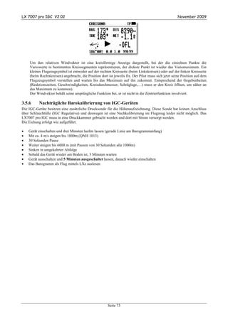 LX 7007 pro IGC V2.02                                                                                November 2009




    Um den relativen Windvektor ist eine kreisförmige Anzeige dargestellt, bei der die einzelnen Punkte die
    Variowerte in bestimmten Kreissegmenten repräsentieren, der dickste Punkt ist wieder das Variomaximum. Ein
    kleines Flugzeugsymbol ist entweder auf der rechten Kreisseite (beim Linkskreisen) oder auf der linken Kreisseite
    (beim Rechtskreisen) angebracht, die Position dort ist jeweils fix. Der Pilot muss sich jetzt seine Position auf dem
    Flugzeugsymbol vorstellen und warten bis das Maximum auf ihn zukommt. Entsprechend der Gegebenheiten
    (Reaktionszeiten, Geschwindigkeiten, Kreisdurchmesser, Schräglage,…) muss er den Kreis öffnen, um näher an
    das Maximum zu kommen).
    Der Windvektor behält seine ursprüngliche Funktion bei, er ist nicht in die Zentrierfunktion involviert.

3.5.6     Nachträgliche Barokalibrierung von IGC-Geräten
Die IGC-Geräte besitzen eine zusätzliche Drucksonde für die Höhenaufzeichnung. Diese Sonde hat keinen Anschluss
über Schlauchtülle (IGC Regulative) und deswegen ist eine Nachkalibrierung im Flugzeug leider nicht möglich. Das
LX7007 pro IGC muss in eine Druckkammer gebracht werden und dort mit Strom versorgt werden.
Die Eichung erfolgt wie aufgeführt:

•   Gerät einschalten und drei Minuten laufen lassen (gerade Linie am Barogrammanfang)
•   Mit ca. 4 m/s steigen bis 1000m (QNH 1013)
•   30 Sekunden Pause
•   Weiter steigen bis 6000 m (mit Pausen von 30 Sekunden alle 1000m)
•   Sinken in umgekehrter Abfolge
•   Sobald das Gerät wieder am Boden ist, 3 Minuten warten
•   Gerät ausschalten und 5 Minuten ausgeschaltet lassen, danach wieder einschalten
•   Das Barogramm als Flug mittels LXe auslesen




                                                       Seite 73
 