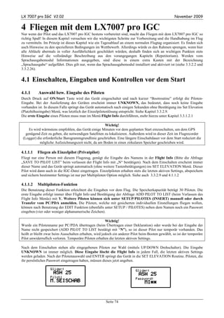 LX 7007 pro IGC V2.02                                                                                 November 2009


4 Fliegen mit dem LX7007 pro IGC
Nur wenn der Pilot und das LX7007 pro IGC bestens vorbereitet sind, macht das Fliegen mit dem LX7007 pro IGC so
richtig Spaß! In diesem Kapitel versuchen wir die wichtigsten Schritte zur Vorbereitung und die Handhabung im Flug
zu vermitteln. Im Prinzip ist dieses Kapitel wie ein Tagesablauf an einem normalen Flugtag organisiert. Es finden sich
auch Hinweise zu den spezielleren Bedingungen im Wettbewerb. Allerdings würde es den Rahmen sprengen, wenn hier
alle Abläufe abermals in voller Ausführlichkeit geschildert würden, deshalb finden sich an wichtigen Punkten stets
Hinweise auf die vollständige Beschreibung aus den vorangegangen Kapiteln (Repetitorium). Werden vom
Sprachausgabemodul Informationen ausgegeben, sind diese in einem extra Kasten mit der Bezeichnung
„Sprachausgabe“ aufgeführt. Dies gilt nur, wenn das Sprachausgabemodul installiert und aktiviert ist (siehe 3.3.2.2 und
3.3.2.26).


4.1 Einschalten, Eingaben und Kontrollen vor dem Start
4.1.1      Auswahl bzw. Eingabe des Piloten
Durch Druck auf ON/Start Taste wird das Gerät eingeschaltet und nach kurzer “Bootroutine” erfolgt die Piloten-
Eingabe. Bei der Auslieferung des Gerätes erscheint immer UNKNOWN, das bedeutet, dass noch keine Eingabe
vorhanden ist. In diesem Falle springt das Gerät automatisch nach einigen Sekunden ohne Bestätigung ins Set Elevation
(Platzhöheeingabe) Menü, was letztlich der Einzelpilotenlösung entspricht. Siehe Kapitel 3.3.2.9.
Die erste Eingabe eines Piloten muss man im Menü Flight Info durchführen, mehr hierzu unter Kapitel 3.3.1.2.1

                                                      Wichtig!
     Es wird wärmstens empfohlen, das Gerät einige Minuten vor dem geplanten Start einzuschalten, um dem GPS
   genügend Zeit zu geben, die notwendigen Satelliten zu lokalisieren. Außerdem wird in dieser Zeit im Flugrecorder
 (Logger) die erforderliche Barogrammgrundlinie geschrieben. Eine längere Einschaltdauer vor dem Start reduziert die
            mögliche Aufzeichnungszeit nicht, da am Boden in einen zirkularen Speicher geschrieben wird.

4.1.1.1   Fliegen als Einzelpilot (Privatpilot)
Fliegt nur eine Person mit diesem Flugzeug, genügt die Eingabe des Namens in der Flight Info (Bitte die Abfrage
„SAVE TO PILOT LIST” beim verlassen der Flight Info mit „N“ bestätigen). Nach dem Einschalten erscheint immer
dieser Name und das Gerät springt automatisch (ohne weitere Tastenbetätigungen) ins SET ELEVATION Menü. Dieser
Pilot wird dann auch in die IGC-Datei eingetragen. Einzelpiloten erhalten stets die letzten aktiven Settings, abspeichern
und sichern bestimmter Settings ist nur per Multipiloten Option möglich. Siehe auch 3.3.2.9 und 4.1.1.2

4.1.1.2   Multipiloten-Funktion
Die Benutzung dieser Funktion erleichtert die Eingaben vor dem Flug. Die Speicherkapazität beträgt 30 Piloten. Die
erste Eingabe erfolgt immer über Flight Info und Bestätigung der Abfrage ADD PILOT TO LIST (beim Verlassen des
Flight Info Menüs) mit Y. Weitere Piloten können sich unter SETUP/PILOTES (INSERT) manuell oder durch
Transfer vom PC/PDA anmelden. Die Piloten, welche mit gesicherten individuellen Einstellungen fliegen wollen,
können nach Benutzung der EDIT Funktion (ebenfalls unter SETUP / PILOTES) neben dem Namen noch ein Passwort
eingeben (vier oder weniger alphanumerische Zeichen).

                                                       Wichtig!
Wurde ein Pilotenname per PC/PDA übertragen (beim Übertragen einer Deklaration) oder wurde bei der Eingabe der
Name nicht gespeichert (ADD PILOT TO LIST bestätigt mit “N”), so ist dieser Pilot nur temporär vorhanden. Das
heißt er bleibt zwar beim Ausschalten erhalten, wird jedoch ein anderer Pilot beim Booten gewählt, so ist der temporäre
Pilot unwiderruflich verloren. Temporäre Piloten erhalten die letzten aktiven Settings.

Nach dem Einschalten stehen alle eingegebenen Piloten zur Wahl (mittels UP/DOWN Drehschalter). Die Eingabe
UNKNOWN ist immer möglich. Diese Eingabe löscht die Flight Info in jedem Fall, die letzten aktiven Settings
werden geladen. Nach der Pilotenauswahl und ENTER springt das Gerät in die SET ELEVATION Routine. Piloten, die
ihr persönliches Passwort eingetragen haben, müssen dieses jetzt angeben.




                                                        Seite 74
 
