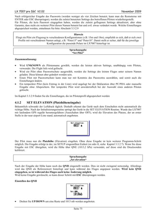 LX 7007 pro IGC V2.02                                                                              November 2009
Nach erfolgreicher Eingabe des Passworts (werden weniger als vier Zeichen benutzt, kann man die Restssterne mit
ENTER oder ESC überspringen), werden die zuletzt benutzten Settings des betroffenen Piloten wiederhergestellt.
Für Piloten, die kein Passwort eingegeben haben, werden die zuletzt geflogenen Settings aktualisiert, aber ohne
Garantie, dass nicht ein weiterer Pilot diesen Namen benutzt hat und evtl. etwas verändert wurde. Welche Einstellungen
abgespeichert werden, entnehmen Sie bitte Abschnitt 3.3.2.9

                                                        Hinweis
Fliegt ein Pilot ein Flugzeug in verschiedenen Konfigurationen (z.B. 15m und 18m), empfiehlt es sich, daß er sich zwei
  Profile mit verschiedenen Namen anlegt, z.B. “Peter15” und “Peter18”. Damit stellt er sicher, daß für die jeweilige
                               Konfiguration die passende Polare im LX7007 hinterlegt ist.

                                                   Sprachausgabe
                                                     “Set Pilot”

Zusammenfassung:

•   Wird UNKNOWN als Pilotenname gewählt, werden die letzten aktiven Settings, unabhängig vom Piloten,
    verwendet. Die Flight Info wird gelöscht.
•   Wird ein Pilot ohne Passwortschutz ausgewählt, werden die Settings des letzten Fluges unter seinem Namen
    geladen. Diese können aber geändert worden sein.
•   Einen Pilot mit Passwortschutz kann man nur mit Kenntnis des Passwortes auswählen, und somit auch die
    Einstellungen ändern.
•   Ein temporärer Pilot (kein Eintrag in der Liste) wird angelegt bei der Deklaration über PC/PDA oder manuelle
    Eingabe ohne Abspeichern. Der temporäre Pilot wird unwiderruflich bei der Auswahl eines anderen Piloten
    gelöscht.

Im Kapitel 3.3.2.9 finden Sie die Einstellungen, die im Pilotenprofil abgespeichert werden

4.1.2      SET ELEVATION (Platzhöheneingabe)
Bekanntlich schwankt der Luftdruck täglich. Deshalb erkennt das Gerät nach dem Einschalten nicht automatisch die
richtige Höhe. Nach der Initialisierungsroutine springt das Gerät in die SET ELEVATION Routine. Wurde das LX7007
mit laufendem GPS regulär heruntergefahren (Ausschalten über OFF), wird die Elevation des Platzes, der an erster
Stelle in der near airport Liste stand, automatisch angeboten.




Der Pilot muss nun die Platzhöhe (Elevation) eingeben. Ohne diese Eingabe ist kein weiterer Programm-Schritt
möglich. Die Eingabe erfolgt in der, im SETUP eingestellten Einheit (m oder ft, siehe Kapitel 3.3.2.7). Wenn Sie diese
Eingabe mit ESC übergehen, wird die Höhe über QNE (1013,2 hPa) verwendet, auf diese sind die Drucksonden
kalibriert.

                                                   Sprachausgabe
                                                   „Set elevation“

Nach der Eingabe der Höhe kann noch das QNH eingestellt werden. Dies ist nicht zwingend notwendig. Allerdings
wird das QNH als Referenzwert hinterlegt und kann während des Fluges angepasst werden. Wird kein QNH
eingegeben, so ist während des Fluges auch keine Änderung möglich.
Wird keine Eingabe gewünscht, so kann dieser Schritt mit ESC übersprungen werden.

Einstellen des QNH




•   Drehen Sie UP/DOWN um eine Raste und 1013 mb werden angeboten.

                                                       Seite 75
 