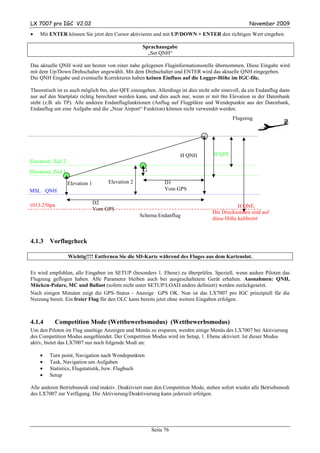 LX 7007 pro IGC V2.02                                                                               November 2009
•   Mit ENTER können Sie jetzt den Cursor aktivieren und mit UP/DOWN + ENTER den richtigen Wert eingeben

                                                      Sprachausgabe
                                                        „Set QNH“

Das aktuelle QNH wird am besten von einer nahe gelegenen Fluginformationsstelle übernommen. Diese Eingabe wird
mit dem Up/Down Drehschalter angewählt. Mit dem Drehschalter und ENTER wird das aktuelle QNH eingegeben.
Die QNH Eingabe und eventuelle Korrekturen haben keinen Einfluss auf die Logger-Höhe im IGC-file.

Theoretisch ist es auch möglich 0m, also QFE einzugeben. Allerdings ist dies nicht sehr sinnvoll, da ein Endanflug dann
nur auf den Startplatz richtig berechnet werden kann, und dies auch nur, wenn er mit 0m Elevation in der Datenbank
steht (z.B. als TP). Alle anderen Endanflugfunktionen (Anflug auf Flugplätze und Wendepunkte aus der Datenbank,
Endanflug um eine Aufgabe und die „Near Airport“ Funktion) können nicht verwendet werden.
                                                                                            Flugzeug




                                                                      H QNH         H QFE
Elevation: Ziel 2
Elevation: Ziel 1                                     G

                    Elevation 1        Elevation 2              D1
MSL QNH                                                         Vom GPS


1013.25hpa                        D2
                                                                                              H QNE.
                                  Vom GPS
                                                                                   Die Drucksonden sind auf
                                                     Schema Endanflug
                                                                                   diese Höhe kalibreirt



4.1.3    Vorflugcheck

                    Wichtig!!!! Entfernen Sie die SD-Karte während des Fluges aus dem Kartenslot.


Es wird empfohlen, alle Eingaben im SETUP (besonders 1. Ebene) zu überprüfen. Speziell, wenn andere Piloten das
Flugzeug geflogen haben. Alle Parameter bleiben auch bei ausgeschaltetem Gerät erhalten. Ausnahmen: QNH,
Mücken-Polare, MC und Ballast (sofern nicht unter SETUP/LOAD anders definiert) werden zurückgesetzt.
Nach einigen Minuten zeigt die GPS–Status - Anzeige GPS OK. Nun ist das LX7007 pro IGC prinzipiell für die
Nutzung bereit. Ein freier Flug für den OLC kann bereits jetzt ohne weitere Eingaben erfolgen.



4.1.4      Competition Mode (Wettbewerbsmodus) (Wettbewerbsmodus)
Um den Piloten im Flug unnötige Anzeigen und Menüs zu ersparen, werden einige Menüs des LX7007 bei Aktivierung
des Competition Modus ausgeblendet. Der Competition Modus wird im Setup, 1. Ebene aktiviert. Ist dieser Modus
aktiv, bietet das LX7007 nur noch folgende Modi an:

    •    Turn point, Navigation nach Wendepunkten
    •    Task, Navigation um Aufgaben
    •    Statistics, Flugstatistik, bzw. Flugbuch
    •    Setup

Alle anderen Betriebsmodi sind inaktiv. Deaktiviert man den Competition Mode, stehen sofort wieder alle Betriebsmodi
des LX7007 zur Verfügung. Die Aktivierung/Deaktivierung kann jederzeit erfolgen.




                                                          Seite 76
 