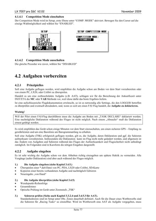 LX 7007 pro IGC V2.02                                                                             November 2009

4.1.4.1    Competition Mode einschalten
Der Competition Mode wird im Setup, erste Ebene unter “COMP. MODE” aktiviert. Bewegen Sie den Cursor auf die
einzige Wahlmöglichkeit und wählen Sie “ENABLED”.




4.1.4.2    Competition Mode ausschalten
Die gleiche Prozedur wie zuvor, wählen Sie “DISABLED”



4.2 Aufgaben vorbereiten
4.2.1      Prinzipielles
Soll eine Aufgabe geflogen werden, wird empfohlen die Aufgabe schon am Boden vor dem Start vorzubereiten oder
von einem PC, LX20, oder Colibri zu überspielen.
Handelt es um eine zeitbeschränkte Aufgabe (z.B. AAT), schlagen wir für die Berechnung der Ankunftszeit unter
INIT/ETA die MC oder VAR Methode vor, weil diese dafür das beste Ergebnis liefern.
Ist eine aufschlussreiche Flugdokumentation erwünscht, so ist es notwendig alle Settings, die den LOGGER betreffen
zu überprüfen und eventuell abzuändern, und, wenn es sich um einen FAI Flug handelt, die Aufgabe zu deklarieren.

Wichtig!
Will der Pilot einen FAI-Flug durchführen muss die Aufgabe am Boden mit „TASK DECLARE“ deklariert werden.
Eine nachträgliche Deklaration während des Fluges ist nicht möglich. Nach einem „Absaufer“ muß die Deklaration
erneut getätigt werden.

Es wird empfohlen das Gerät schon einige Minuten vor dem Start einzuschalten, um einen sicheren GPS – Empfang zu
gewährleisten und um eine Basislinie am Barogrammanfang zu erhalten.
Soll eine Aufgabe (TSK) erfolgreich geflogen werden, gilt es, die Aufgabe, deren Deklaration und ggf. die Sektoren
aufmerksam vorzubereiten. Insbesondere die Deklaration kann im Flug nicht mehr geändert werden, und allgemein ist
das Ändern von Aufgaben und Sektoren während des Fluges der Aufmerksamkeit und Flugsicherheit nicht unbedingt
zuträglich. Im Folgenden sind in Kurzform die nötigen Eingaben dargestellt.

4.2.2      Aufgabe eingeben
Es ist sehr wichtig die Aufgabe schon vor dem Abheben richtig einzugeben um spätere Hektik zu vermeiden. Alle
Vorgänge (außer Deklaration) sind aber auch während des Fluges möglich.

1.)      Die Aufgabe eingeben (siehe Kapitel 3.4.5.)
•     Überspielen einer *.da4-Datei von PC, PDA, LX20 oder Colibri, SD-Karte
•     Kopieren einer bereits vorhandenen Aufgabe und nachträglich Editieren
•     Neueingabe „von Hand“

2.)      Die Aufgabe überprüfen (siehe Kapitel 3.4.5)
•     Wendepunkt-Reihenfolge
•     Gesamtdistanz
•     Optische Prüfung im Gerät unter Zoomstufe „TSK“

3.)       Sektoren prüfen (Siehe auch Kapitel 3.3.2.4 und 3.4.5.3 für AAT).
      Standardsektoren sind im Setup unter Obs. Zones dauerhaft definiert. Auch für die Dauer eines Wettbewerbs sind
      die Sektoren für „Racing Tasks“ so einstellbar. Wird im Wettbewerb eine AAT als Aufgabe vorgegeben, muss

                                                      Seite 77
 