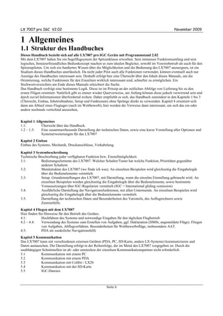 LX 7007 pro IGC V2.02                                                                                November 2009


1 Allgemeines
1.1 Struktur des Handbuches
Dieses Handbuch bezieht sich auf alle LX7007 pro IGC Geräte mit Programmstand 2.02
Mit dem LX7007 haben Sie ein Segelflugsystem der Spitzenklasse erworben. Sein immenser Funktionsumfang und sein
logisches, benutzerfreundliches Bedienkonzept machen es zum idealen Begleiter, sowohl im Vereinsbetrieb als auch für den
Spitzenpiloten. Um sich ein fundiertes Wissen über die Möglichkeiten und die Bedienung des LX7007 anzueignen, ist ein
Studium dieses Handbuches unerlässlich. Da nicht jeder Pilot auch alle Funktionen verwendet, können eventuell auch nur
Auszüge des Handbuches interessant sein. Deshalb erfolgt hier eine Übersicht über den Inhalt dieses Manuals, um die
Orientierung, welche Funktionen für den Einzelnen wirklich interessant sind, schneller zu ermöglichen. Ein
Stichwortverzeichnis am Ende dieses Manuals erleichtert die Suche.
Das Handbuch verfolgt eine bestimmte Logik. Diese ist im Prinzip an der zeitlichen Abfolge von Lieferung bis zu den
ersten Flügen orientiert. Natürlich gibt es immer wieder Querverweise, am Anfang können diese jedoch verwirrend sein und
durch zuviel Informationen überfordernd wirken. Daher empfiehlt es sich, das Handbuch zumindest in den Kapiteln 1 bis 3
(Übersicht, Einbau, Inbetriebnahme, Setup und Funktionen) ohne Sprünge direkt zu verwenden. Kapitel 4 orientiert sich
dann am Ablauf eines Flugtages (auch im Wettbewerb), hier werden die Verweise dann interessant, um sich das ein oder
andere nochmals vertiefend anzusehen,


Kapitel 1 Allgemeines
1.1:         Übersicht über das Handbuch.
1.2 – 1.5:   Eine zusammenfassende Darstellung der technischen Daten, sowie eine kurze Vorstellung aller Optionen und
             Systemerweiterungen für das LX7007
Kapitel 2 Einbau
Einbau des Systems, Mechanik, Druckanschlüsse, Verkabelung.

Kapitel 3 Systembeschreibung
Technische Beschreibung jeder verfügbaren Funktion bzw. Einstellmöglichkeit.
3.1:         Bedienungselemente des LX7007. Welcher Schalter/Taster hat welche Funktion, Prioritäten gegenüber
             anderen Schaltern
3.2:         Menüstruktur des LX7007 (wo finde ich was). An einzelnen Beispielen wird gleichzeitig die Eingabelogik
             über die Bedienelemente vermittelt.
3.3:         Setup. Grundeinstellungen des LX7007, mit Darstellung, wann die einzelne Einstellung gebraucht wird. An
             einzelnen Beispielen werden gleichzeitig die Eingabelogik über die Bedienelemente, sowie bestimmte
             Voraussetzungen über IGC-Regularien vermittelt (IGC = International gliding comission)
3.4:         Ausführliche Darstellung der Navigationsfunktionen, mit allen Untermenüs. An einzelnen Beispielen wird
             gleichzeitig die Eingabelogik über die Bedienelemente vermittelt.
3.5:         Darstellung der technischen Daten und Besonderheiten des Varioteils, des Anflugrechners sowie
             Zentrierhilfe.
Kapitel 4 Fliegen mit dem LX7007
Hier finden Sie Hinweise für den Betrieb des Gerätes.
4.1:          Hochfahren des Systems und notwendige Eingaben für den täglichen Flugbetrieb
4.2 – 4.4:    Verwendung des Systems zum Erstellen von Aufgaben, ggf. Deklaration (DMSt, angemeldete Flüge). Fliegen
              von Aufgaben, Abflugverfahren. Besonderheiten für Wettbewerbsflüge, insbesondere AAT.
4.5:          PDA als zusätzliche Navigationshilfe
Kapitel 5 Kommunikation
Das LX7007 kann mit verschiedenen externen Geräten (PDA, PC, SD-Karte, andere LX-Systeme) kommunizieren und
Daten austauschen. Die Darstellung erfolgt in der Reihenfolge, die im Menü des LX7007 vorgegeben ist. Durch die
unabhängigen Schnittstellen ist ab- oder umstecken der einzelnen Kommunikationspartner nicht erforderlich.
5.1          Kommunikation mit einem PC
5.2          Kommunikation mit einem PDA
5.3          Kommunikation mit Colibri / LX20
5.4          Kommunikation mit der SD-Karte
5.5          IGC-Dateien



                                                        Seite 6
 