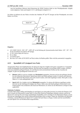 LX 7007 pro IGC V2.02                                                                                    November 2009
        man die betroffenen Sektoren durch Benutzung der ZONE Funktion direkt an den Wendepunktender Aufgabe
        weiter adaptieren. Siehe auch Kapitel 3.4.5.3. und Beispiel in Kapitel 4.2.3.


Ein Sektor ist definiert als eine Fläche zwischen den. Radialen 300 und 700, bezogen auf den Wendepunkt, mit einem
Radius von 20 km.



                                    Radial 300



                                                                        Radial 700

                                   Wendepunkt




Eingaben:

•   A21 USER VALUE 230° ( 500 + 1800); 50° ist die Richtung der Symmetrieachse durch Sektor (30° + 20° = 50°,
    da die Gesamtbreite des Sektors 400 beträgt)
•   A1 20°, da der Sektor 40° breit ist
•   R1 ist 20km
•   A2 und R2 sind 0
•   Bei einer AAT sollte AUTO NEXT auf N(no) stehen, bei Radien größer 10km wird dies automatisch vorgegeben.


4.2.3        Spezialfall AAT (Assigned Area Task)

Assigned Area Tasks sind Aufgabenformen, bei denen die Länge der Aufgabe nicht genau vorgegeben ist. Vorgegeben
werden Wendepunkte mit sehr großen Sektoren. Der Pilot darf nun irgendwo im jeweiligen Sektor wenden. Gewertet
wird seine tatsächlich geflogene Strecke, d.h. der Pilot hat nicht unwesentlichen Einfluss auf das Aussehen der
Aufgabe. Es gibt zwei grundlegende Formen der AAT:

    •      Distance AAT: Es wird zur Aufgabe eine Maximalzeit ausgegeben. Gewertet wird nur die geflogene Strecke
           bis zum Ablauf der Maximalzeit, danach kann direkt nach Hause geflogen werden, Es müssen auch Sektoren,
           die bei Ablauf der Maximalzeit noch nicht erreicht wurden, nicht mehr angeflogen werden. Meist gibt es einen
           Malus in %, wenn außengelandet wird.

    •      Speed AAT: Zur Aufgabe wird eine Minimalzeit ausgegeben. Es müssen alle Sektoren angeflogen werden.
           Gewertet nur die Schnittgeschwindigkeit des Piloten, indem seine individuell geflogene Strecke durch seine
           Flugzeit geteilt wird, mindestens aber durch die Minimalzeit, d.h. kürzer als die Minimalzeit zu fliegen ist eher
           ungeschickt.

Taktisches Verhalten:
In beiden Fällen haben Abflug und Endanflug (je nach Dauer) ein recht großes Gewicht. So wird bei der Distance AAT
meist versucht, die Maximalzeit wenige Meter vor dem Platz (Ende des Endanfluges) ablaufen zulassen, und bei der
Speed AAT wird man (bis auf wenige wetterbedingte Sonderfälle), nicht viel länger als die Minimalzeit fliegen, um das
Gewicht des Endanfluges hoch und die Fehlerwahrscheinlichkeit klein zu halten. Wegen der Ähnlichkeit des taktischen
Verhaltens, und der Pflicht bei der Speed-AAT in jedem Fall nach Hause zu fliegen, werden auch fast ausschließlich
nur noch Speed AATs auf Wettbewerben ausgeschrieben.




                                                           Seite 78
 