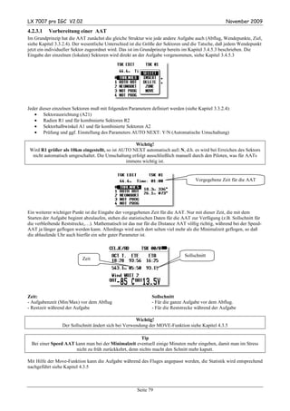 LX 7007 pro IGC V2.02                                                                               November 2009

4.2.3.1   Vorbereitung einer AAT
Im Grundprinzip hat die AAT zunächst die gleiche Struktur wie jede andere Aufgabe auch (Abflug, Wendepunkte, Ziel,
siehe Kapitel 3.3.2.4). Der wesentliche Unterschied ist die Größe der Sektoren und die Tatsche, daß jedem Wendepunkt
jetzt ein individueller Sektor zugeordnet wird. Das ist im Grundprinzip bereits im Kapitel 3.4.5.3 beschrieben. Die
Eingabe der einzelnen (lokalen) Sektoren wird direkt an der Aufgabe vorgenommen, siehe Kapitel 3.4.5.3




Jeder dieser einzelnen Sektoren muß mit folgenden Parametern definiert werden (siehe Kapitel 3.3.2.4):
   • Sektorausrichtung (A21)
   • Radien R1 und für kombinierte Sektoren R2
   • Sektorhalbwinkel A1 und für kombinierte Sektoren A2
   • Prüfung und ggf. Einstellung des Parameters AUTO NEXT: Y/N (Automatische Umschaltung)

                                                    Wichtig!
 Wird R1 größer als 10km eingestellt, so ist AUTO NEXT automatisch auf: N, d.h. es wird bei Erreichen des Sektors
  nicht automatisch umgeschaltet. Die Umschaltung erfolgt ausschließlich manuell durch den Piloten, was für AATs
                                               immens wichtig ist.


                                                                                    Vorgegebene Zeit für die AAT




Ein weiterer wichtiger Punkt ist die Eingabe der vorgegebenen Zeit für die AAT. Nur mit dieser Zeit, die mit dem
Starten der Aufgabe beginnt abzulaufen, stehen die statistischen Daten für die AAT zur Verfügung (z.B. Sollschnitt für
die verbleibende Reststrecke,…). Mathematisch ist das nur für die Distance AAT völlig richtig, während bei der Speed-
AAT ja länger geflogen werden kann. Allerdings wird auch dort selten viel mehr als die Minimalzeit geflogen, so daß
die ablaufende Uhr auch hierfür ein sehr guter Parameter ist.



                                                                               Sollschnitt
                           Zeit




Zeit:                                                         Sollschnitt
- Aufgabenzeit (Min/Max) vor dem Abflug                       - Für die ganze Aufgabe vor dem Abflug.
- Restzeit während der Aufgabe                                - Für die Reststrecke während der Aufgabe

                                                      Wichtig!
                 Der Sollschnitt ändert sich bei Verwendung der MOVE-Funktion siehe Kapitel 4.3.5

                                                       Tip
  Bei einer Speed AAT kann man bei der Minimalzeit eventuell einige Minuten mehr eingeben, damit man im Stress
                      nicht zu früh zurückkehrt, denn nichts macht den Schnitt mehr kaputt.

Mit Hilfe der Move-Funktion kann die Aufgabe während des Fluges angepasst werden, die Statistik wird entsprechend
nachgeführt siehe Kapitel 4.3.5



                                                       Seite 79
 