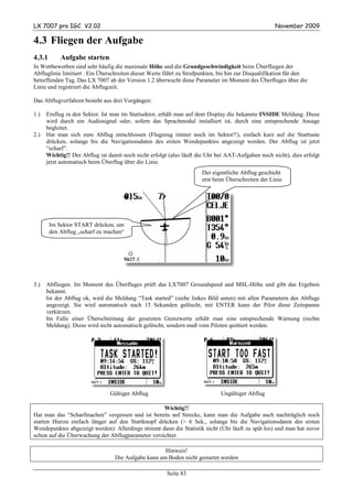 LX 7007 pro IGC V2.02                                                                               November 2009

4.3 Fliegen der Aufgabe
4.3.1       Aufgabe starten
In Wettbewerben sind sehr häufig die maximale Höhe und die Grundgeschwindigkeit beim Überfliegen der
Abfluglinie limitiert . Ein Überschreiten dieser Werte führt zu Strafpunkten, bis hin zur Disqualifikation für den
betreffenden Tag. Das LX 7007 ab der Version 1.2 überwacht diese Parameter im Moment des Überfluges über die
Linie und registriert die Abflugzeit.

Das Abflugverfahren besteht aus drei Vorgängen:

1.)   Einflug in den Sektor. Ist man im Startsektor, erhält man auf dem Display die bekannte INSIDE Meldung. Diese
      wird durch ein Audiosignal oder, sofern das Sprachmodul installiert ist, durch eine entsprechende Ansage
      begleitet.
2.)   Hat man sich zum Abflug entschlossen (Flugzeug immer noch im Sektor!!), einfach kurz auf die Starttaste
      drücken, solange bis die Navigationsdaten des ersten Wendepunktes angezeigt werden. Der Abflug ist jetzt
      “scharf”.
      Wichtig!! Der Abflug ist damit noch nicht erfolgt (also läuft die Uhr bei AAT-Aufgaben noch nicht), dies erfolgt
      jetzt automatisch beim Überflug über die Linie.
                                                                      Der eigentliche Abflug geschieht
                                                                      erst beim Überschreiten der Linie




        Im Sektor START drücken, um
        den Abflug „scharf zu machen“




3.)   Abfliegen. Im Moment des Überfluges prüft das LX7007 Groundspeed und MSL-Höhe und gibt das Ergebnis
      bekannt.
      Ist der Abflug ok, wird die Meldung “Task started” (siehe linkes Bild unten) mit allen Parametern des Abflugs
      angezeigt. Sie wird automatisch nach 15 Sekunden gelöscht, mit ENTER kann der Pilot diese Zeitspanne
      verkürzen.
      Im Falle einer Überschreitung der gesetzten Grenzwerte erhält man eine entsprechende Warnung (rechte
      Meldung). Diese wird nicht automatisch gelöscht, sondern muß vom Piloten quittiert werden.




                                Gültiger Abflug                              Ungültiger Abflug

                                                   Wichtig!!
Hat man das “Scharfmachen” vergessen und ist bereits auf Strecke, kann man die Aufgabe auch nachträglich noch
starten Hierzu einfach länger auf den Startknopf drücken (> 6 Sek., solange bis die Navigationsdaten des ersten
Wendepunktes abgezeigt werden). Allerdings stimmt dann die Statistik nicht (Uhr läuft zu spät los) und man hat zuvor
schon auf die Überwachung der Abflugparameter verzichtet.

                                                     Hinweis!
                                  Die Aufgabe kann am Boden nicht gestartet werden

                                                       Seite 83
 