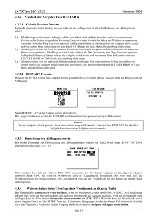 LX 7007 pro IGC V2.02                                                                                November 2009

4.3.2      Neustart der Aufgabe (Task RESTART)

4.3.2.1     Gründe für einen Neustart
Folgende Situationen treten häufiger vor und während des Abfluges auf, in allen drei Fällen sei der Abflug bereits
scharf:

1.)    Pilot überlegt es sich anders. Solange er dabei den Sektor nicht verlässt, braucht er nichts zu unternehmen.
       Verlässt er den Sektor in irgendeine Richtung (kann auch beim Kurbeln im Sektor mit Windversatz passieren),
       startet das Gerät den Flug. Um einen erneuten Abflug durchführen zu können muß er die Aufgabe zurücksetzen
       und neu starten. Dies funktioniert mit dem RESTART Befehl im Task-Menü, Beschreibung siehe unten.
2.)    Pilot fliegt nicht über die Linie ab, sondern seitlich aus dem Sektor aus (kann auch beim Kurbeln im Sektor mit
       Windversatz passieren). Pilot fliegt zu schnell oder zu hoch ab. Das Gerät startet den Flug. Um einen erneuten
       Abflug durchführen zu können muß er die Aufgabe zurücksetzen und neu starten. Dies funktioniert mit dem
       RESTART Befehl im Task-Menü, Beschreibung siehe unten.
3.)    Pilot entscheidet sich aus taktischen Gründen erneut abzufliegen. Um einen erneuten Abflug durchführen zu
       können muß er die Aufgabe zurücksetzen und neu starten. Dies funktioniert mit dem RESTART Befehl im Task-
       Menü, Beschreibung siehe unten.

4.3.2.2     RESTART Prozedur
Drücken Sie ENTER (wenn eine Aufgabe bereits gestartet ist), es erscheint (Diese Funktion steht am Boden nicht zur
Verfügung):




Nach RESTART „Y“ ist die Aufgabe wieder abflugbereit.
Die Logger-Funktionen werden bei RESTART nicht beeinflusst und genauso wenig die Deklaration.

                                                         Hinweis!
      Ist eine Aufgabe einmal gestartet, kann keine andere ausgewählt werden. Erst nach dem RESTART der aktuellen
                                   Aufgabe kann eine andere Aufgabe aktiviert werden.


4.3.3      Einstellung der Abfluggrenzwerte
Die beiden Parameter zur Überwachung des Abflugverfahrens werden im TASK-Menü unter START OPTIONS
eingegeben (siehe auch 3.4.5.11.)




Bitte beachten Sie, daß die Höhe in MSL (NN) einzugeben ist. Die Geschwindigkeit ist Grundgeschwindigkeit
(ermittelt durch GPS. Sie wird im Wettbewerb auch als Loggerspeed bezeichnet), der Pilot muß also die
Windkomponente mit berücksichtigen. Die Groundspeed wird auf der Graphikseite bei den Daten am rechten Rand
stets angezeigt.

4.3.4        Weiterschalten beim Überflug eines Wendepunktes (Racing Task)
Das Gerät schaltet automatisch weiter (default), wenn der Wendepunktsektor erreicht ist (INSIDE). Die Umschaltung
erkennt man, wenn die Navigationsdaten den nächsten Wendepunkt der Aufgabe anzeigen. Wird ein Wendepunkt nicht
umflogen, kann der Pilot diesen löschen oder einen neuen setzen (TSK EDIT). Weiterhin kann der Wendepunkt durch
einen längeren Druck auf die START Taste (ca. 6 Sekunden) übergangen werden (in diesem Fall stimmt die Statistik
nach dem Flug nicht). Auch nach diesem Vorgang bleibt die deklarierte Aufgabe im Logger unverändert.

                                                        Seite 84
 