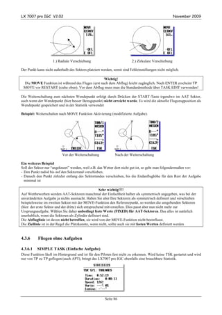 LX 7007 pro IGC V2.02                                                                                 November 2009




                    1.) Radiale Verschiebung                             2.) Zirkulare Verschiebung

Der Punkt kann nicht außerhalb des Sektors platziert werden, somit sind Fehleinstellungen nicht möglich.

                                                  Wichtig!
 Die MOVE Funktion ist während des Fluges (erst nach dem Abflug) leicht zugänglich. Nach ENTER erscheint TP
 MOVE vor RESTART (siehe oben). Vor dem Abflug muss man die Standardmethode über TASK EDIT verwenden!

Die Weiterschaltung zum nächsten Wendepunkt erfolgt durch Drücken der START-Taste irgendwo im AAT Sektor,
auch wenn der Wendepunkt (hier besser Bezugspunkt) nicht erreicht wurde. Es wird die aktuelle Flugzeugposition als
Wendepunkt gespeichert und in der Statistik verwendet

Beispiel: Weiterschalten nach MOVE Funktion Aktivierung (modifizierte Aufgabe).




                           Vor der Weiterschaltung           Nach der Weiterschaltung

Ein weiteres Beispiel
Soll der Sektor nur “angekratzt” werden, weil z.B. das Wetter dort nicht gut ist, so geht man folgendermaßen vor:
- Den Punkt radial bis auf den Sektorrand verschieben.
- Danach den Punkt zirkular entlang des Sektorrandes verschieben, bis die Endanflughöhe für den Rest der Aufgabe
  minimal ist

                                                      Sehr wichtig!!!!
Auf Wettbewerben werden AAT-Sektoren manchmal der Einfachheit halber als symmetrisch angegeben, was bei der
unveränderten Aufgabe ja nichts ausmacht. Haben Sie aber Ihre Sektoren als symmetrisch definiert und verschieben
beispielsweise im zweiten Sektor mit der MOVE-Funktion den Referenzpunkt, so werden die umgebenden Sektoren
(hier: der erste Sektor und der dritte) sich entsprechend mitverstellen. Dies passt aber nun nicht mehr zur
Ursprungsaufgabe. Wählen Sie daher unbedingt feste Werte (FIXED) für AAT-Sektoren. Das alles ist natürlich
unerheblich, wenn die Sektoren als Zylinder definiert sind.
Die Abfluglinie ist davon nicht betroffen, sie wird von der MOVE-Funktion nicht beeinflusst.
Die Ziellinie ist in der Regel die Platzkannte, wenn nicht, sollte auch sie mit festen Werten definiert werden


4.3.6      Fliegen ohne Aufgaben

4.3.6.1   SIMPLE TASK (Einfache Aufgabe)
Diese Funktion läuft im Hintergrund und ist für den Piloten fast nicht zu erkennen. Wird keine TSK gestartet und wird
nur von TP zu TP geflogen (auch APT), bringt das LX7007 pro IGC ebenfalls eine brauchbare Statistik.




                                                       Seite 86
 