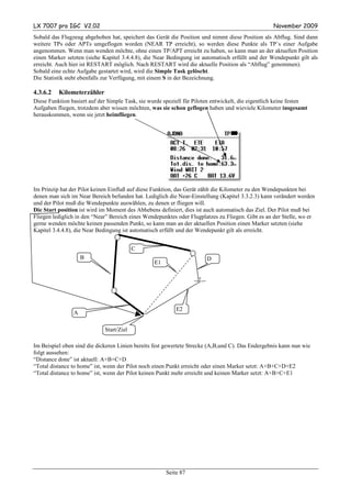 LX 7007 pro IGC V2.02                                                                              November 2009
Sobald das Flugzeug abgehoben hat, speichert das Gerät die Position und nimmt diese Position als Abflug. Sind dann
weitere TPs oder APTs umgeflogen worden (NEAR TP erreicht), so werden diese Punkte als TP´s einer Aufgabe
angenommen. Wenn man wenden möchte, ohne einen TP/APT erreicht zu haben, so kann man an der aktuellen Position
einen Marker setzten (siehe Kapitel 3.4.4.8), die Near Bedingung ist automatisch erfüllt und der Wendepunkt gilt als
erreicht. Auch hier ist RESTART möglich. Nach RESTART wird die aktuelle Position als “Abflug” genommen).
Sobald eine echte Aufgabe gestartet wird, wird die Simple Task gelöscht.
Die Statistik steht ebenfalls zur Verfügung, mit einem S in der Bezeichnung.

4.3.6.2   Kilometerzähler
Diese Funktion basiert auf der Simple Task, sie wurde speziell für Piloten entwickelt, die eigentlich keine festen
Aufgaben fliegen, trotzdem aber wissen möchten, was sie schon geflogen haben und wieviele Kilometer insgesamt
herauskommen, wenn sie jetzt heimfliegen.




Im Prinzip hat der Pilot keinen Einfluß auf diese Funktion, das Gerät zählt die Kilometer zu den Wendepunkten bei
denen man sich im Near Bereich befunden hat. Lediglich die Near-Einstellung (Kapitel 3.3.2.3) kann verändert werden
und der Pilot muß die Wendepunkte auswählen, zu denen er fliegen will.
Die Start position ist wird im Moment des Abhebens definiert, dies ist auch automatisch das Ziel. Der Pilot muß bei
Fliegen lediglich in den “Near” Bereich eines Wendepunktes oder Flugplatzes zu Fliegen. Gibt es an der Stelle, wo er
gerne wenden möchte keinen passenden Punkt, so kann man an der aktuellen Position einen Marker setzten (siehe
Kapitel 3.4.4.8), die Near Bedingung ist automatisch erfüllt und der Wendepunkt gilt als erreicht.


                                          C
                    B                                                   D
                                                  E1




                                                           E2
                A

                             Start/Ziel

Im Beispiel oben sind die dickeren Linien bereits fest gewertete Strecke (A,B,und C). Das Endergebnis kann nun wie
folgt aussehen:
“Distance done” ist aktuell: A+B+C+D
“Total distance to home” ist, wenn der Pilot noch einen Punkt erreicht oder einen Marker setzt: A+B+C+D+E2
“Total distance to home” ist, wenn der Pilot keinen Punkt mehr erreicht und keinen Marker setzt: A+B+C+E1




                                                       Seite 87
 