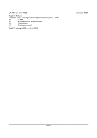LX 7007 pro IGC V2.02                                                        November 2009
Kapitel 6 Optionen
Hier finden Sie die Anleitung zu optionalen Systemerweiterungen des LX7007
6.1           FLARM
6.2           Kompassmodul zur Windberechnung
6.3           Fernbedienung
6.4           Sprachausgabemodul
Kapitel 7 Anhang mit Stichwortverzeichnis




                                                       Seite 7
 