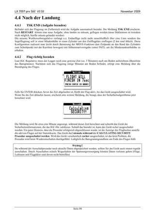 LX 7007 pro IGC V2.02                                                                                November 2009

4.4 Nach der Landung
4.4.1      TSK END (Aufgabe beenden)
Befindet sich das Flugzeug im Zielbereich wird die Aufgabe automatisch beendet. Die Meldung TSK END erscheint.
Nach RESTART könnte eine neue Aufgabe, ohne landen zu müssen, geflogen werden (neue Deklaration ist trotzdem
nicht möglich, hierfür müsste gelandet werden)
Die neueste Wettbewerbsregulative verlangt u.a. Endanflüge nicht mehr ausschließlich über eine Linie sondern das
Segelflugzeug soll in einer Mindesthöhe in einen Zylinder um den Zielflugplatz einfliegen (2 km sind üblich). Diese
Konfiguration realisiert man leicht durch Benutzung der MOVE-Funktion (den Zielpunkt an den Rand des Zylinders
zum Schnittpunkt mit der Kurslinie bewegen) mit Höhenreserveeingabe (unter INIT), um die Mindestankunftshöhe zu
erhalten.

4.4.2      Flug richtig beenden
Laut IGC Regulative muss der Logger noch eine gewisse Zeit (ca. 3 Minuten) auch am Boden aufzeichnen (Basislinie
des Barogramms). Nachdem sich das Flugzeug einige Minuten am Boden befindet, erfolgt eine Meldung über die
Beendigung des Fluges.




Falls Sie ENTER drücken, bevor die Zeit abgelaufen ist, bleibt der Flug aktiv, bis das Gerät ausgeschaltet wird.
Wenn Sie die Zeit ablaufen lassen, erscheint eine weitere Meldung, die besagt, dass der Sicherheitsalgorithmus jetzt
berechnet wird.




Die Meldung wird für etwa eine Minute angezeigt, während dieser Zeit berechnet und schreibt das Gerät die
Sicherheitsinformationen, die das IGC-file validieren. Sobald das beendet ist, kann das Gerät sicher ausgeschaltet
werden. Ein guter Hinweis, dass die Prozedur erfolgreich abgeschlossen wurde, ist die Anzeige des Flugbuches anstelle
des aktiven Fluges auf der Statistikseite. Das Gerät darf niemals während der CALCULATING SECURITY
Prozedur ausgeschaltet werden. Wird das Gerät versehentlich vorher ausgeschaltet, ist das kein Problem, die
Prozedur wird beim Wiedereinschalten durchgeführt. Lediglich die Barogrammgrundlinie am Ende des Fluges fehlt.

                                                    Wichtig!!
Da während der Ausschaltprozedur noch aktuelle Daten abgespeichert werden, sollten Sie das Gerät auch immer regulär
ausschalten. Durch Ausschalten mittels Wegschalten der Spannungsversorgung können Daten verloren gehen (Flüge,
Luftraum und Flugplätze sind davon nicht betroffen)




                                                        Seite 88
 