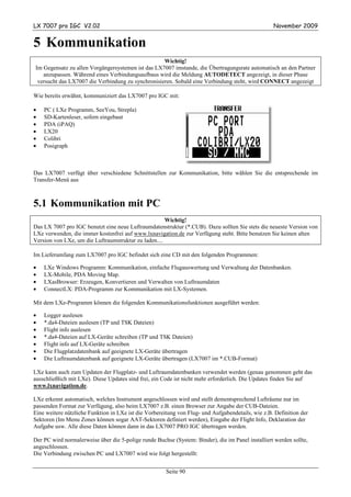 LX 7007 pro IGC V2.02                                                                              November 2009


5 Kommunikation
                                                   Wichtig!
Im Gegensatz zu allen Vorgängersystemen ist das LX7007 imstande, die Übertragungsrate automatisch an den Partner
   anzupassen. Während eines Verbindungsaufbaus wird die Meldung AUTODETECT angezeigt, in dieser Phase
 versucht das LX7007 die Verbindung zu synchronisieren. Sobald eine Verbindung steht, wird CONNECT angezeigt

Wie bereits erwähnt, kommuniziert das LX7007 pro IGC mit:

•   PC ( LXe Programm, SeeYou, Strepla)
•   SD-Kartenleser, sofern eingebaut
•   PDA (iPAQ)
•   LX20
•   Colibri
•   Posigraph



Das LX7007 verfügt über verschiedene Schnittstellen zur Kommunikation, bitte wählen Sie die entsprechende im
Transfer-Menü aus



5.1 Kommunikation mit PC
                                                      Wichtig!
Das LX 7007 pro IGC benutzt eine neue Luftraumdatenstruktur (*.CUB). Dazu sollten Sie stets die neueste Version von
LXe verwenden, die immer kostenfrei auf www.lxnavigation.de zur Verfügung steht. Bitte benutzen Sie keinen alten
Version von LXe, um die Luftraumstruktur zu laden....

Im Lieferumfang zum LX7007 pro IGC befindet sich eine CD mit den folgenden Programmen:

•   LXe Windows Programm: Kommunikation, einfache Flugauswertung und Verwaltung der Datenbanken.
•   LX-Mobile, PDA Moving Map.
•   LXasBrowser: Erzeugen, Konvertieren und Verwalten von Luftraumdaten
•   ConnectLX: PDA-Programm zur Kommunikation mit LX-Systemen.

Mit dem LXe-Programm können die folgenden Kommunikationsfunktionen ausgeführt werden:

•   Logger auslesen
•   *.da4-Dateien auslesen (TP und TSK Dateien)
•   Flight info auslesen
•   *.da4-Dateien auf LX-Geräte schreiben (TP und TSK Dateien)
•   Flight info auf LX-Geräte schreiben
•   Die Flugplatzdatenbank auf geeignete LX-Geräte übertragen
•   Die Luftraumdatenbank auf geeignete LX-Geräte übertragen (LX7007 im *.CUB-Format)

LXe kann auch zum Updaten der Flugplatz- und Luftraumdatenbanken verwendet werden (genau genommen geht das
ausschließlich mit LXe). Diese Updates sind frei, ein Code ist nicht mehr erforderlich. Die Updates finden Sie auf
www.lxnavigation.de.

LXe erkennt automatisch, welches Instrument angeschlossen wird und stellt dementsprechend Lufträume nur im
passenden Format zur Verfügung, also beim LX7007 z.B. einen Browser zur Angabe der CUB-Dateien.
Eine weitere nützliche Funktion in LXe ist die Vorbereitung von Flug- und Aufgabendetails, wie z.B. Definition der
Sektoren (Im Menu Zones können sogar AAT-Sektoren definiert werden), Eingabe der Flight Info, Deklaration der
Aufgabe usw. Alle diese Daten können dann in das LX7007 PRO IGC übertragen werden.

Der PC wird normalerweise über die 5-polige runde Buchse (System: Binder), die im Panel installiert werden sollte,
angeschlossen.
Die Verbindung zwischen PC und LX7007 wird wie folgt hergestellt:


                                                       Seite 90
 