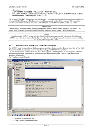 LX 7007 pro IGC V2.02                                                                               November 2009
•     LXe starten
•     Im LX 7007 PRO IGC SETUP -> TRANSFER -> PC PORT wählen
•     Am LX 7007 PRO IGC ENTER drücken und einige Sekunden warten, bis die AUTOCONNECT-Funktion
      beendet ist und die Verbindung steht (“CONNECT”)

Die Meldung CONNECT zeigt an, dass eine bidirektionale Verbindung besteht und der Datentransfer jetzt möglich ist.
Über den IGC-Port können ebenfalls Daten mit einem PC ausgetauscht werden. Hierzu muss ein IGC-kompatibler
Kabelsatz verwendet werden (z.B. für Colibri/LX20-2000). Im Transfer-Menü ist jetzt IGC PORT zu wählen.

                                                       Sehr wichtig!!
Zuerst Windows vollständig booten, dann (falls notwendig) den USB-Seriell Adapter einstecken. Erst danach LXe
starten, damit die serielle Schnittstelle für LXe bereit ist. Ganz zum Schluss erst das LX7007 anschließen.

                                                        Hinweis
     Schließt man das LX 7007 an den, nach den obigen Ausführungen präparierten PC während der Boot-Phase des
    LX7007 (nur während der Statusbalken läuft), wird sofort eine Verbindung hergestellt. Über diese können nur Flüge
                                       mit 19200bps heruntergeladen werden.


5.1.1        Besonderheiten beim Laden von Luftraumdateien
Das LX7007 kann bis zu sechs der Luftraumregionen speichern. Beim normalen Transfer über LXe „Write CUB
Airspace“ (oder SD-Karte) wird die jeweils aktuell aktive Region im LX7007 überschrieben.
Um dem Piloten hier ein einfaches Werkzeug in die Hand zu geben, kann LXe jetzt bis zu sechs Regionen auf einmal
oder selektiv übertragen. Verwenden Sie hierzu stets LXe in der neuesten Version. Über die SD-Karte ist dieses
Verfahren nicht möglich.
Die Vorgehensweise ist folgende:




      •   Stellen Sie die Verbindung her
      •   Klicken Sie auf das Transfer-Menü


                                                        Seite 91
 