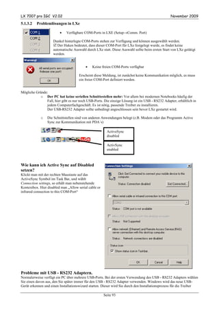 LX 7007 pro IGC V2.02                                                                             November 2009

5.1.3.2   Problemlösungen in LXe

                         •   Verfügbare COM-Ports in LXE (Setup→Comm. Port)

                     Dunkel hinterlegte COM-Ports stehen zur Verfügung und können ausgewählt werden.
                        Der Haken bedeutet, dass dieser COM-Port für LXe festgelegt wurde, es findet keine
                     automatische Auswahl durch LXe statt. Diese Auswahl sollte beim ersten Start von LXe getätigt
                     werden.


                                          •   Keine freien COM-Ports verfügbar

                                      Erscheint diese Meldung, ist zunächst keine Kommunikation möglich, es muss
                                      ein freier COM-Port definiert werden.


Mögliche Gründe:
           o Der PC hat keine seriellen Schnittestellen mehr: Vor allem bei modernen Notebooks häufig der
               Fall, hier gibt es nur noch USB-Ports. Die einzige Lösung ist ein USB - RS232 Adapter, erhältlich in
               jedem Computerfachgeschäft. Es ist nötig, passende Treiber zu installieren.
               Der USB-RS232 Adapter sollte unbedingt angeschlossen sein bevor LXe gestartet wird.

             o   Die Schnittstellen sind von anderen Anwendungen belegt (z.B. Modem oder das Programm Active
                 Sync zur Kommunikation mit PDA´s)

                                                         ActiveSync
                                                         disabled

                                                         ActivSync
                                                         enabled



Wie kann ich Active Sync auf Disabled
setzen?
Klickt man mit der rechten Maustaste auf das
ActiveSync Symbol im Task Bar, und wählt
Connection settings, so erhält man nebenstehende
Kontextbox. Hier disabled man „Allow serial cable or
infrared connection to this COM-Port“




Probleme mit USB - RS232 Adaptern.
Normalerweise verfügt ein PC über mehrere USB-Ports. Bei der ersten Verwendung des USB - RS232 Adapters wählen
Sie einen davon aus, den Sie später immer für den USB - RS232 Adapter verwenden. Windows wird das neue USB-
Gerät erkennen und einen Installationswizard starten. Dieser wird Sie durch den Installationsprozess für die Treiber

                                                       Seite 93
 
