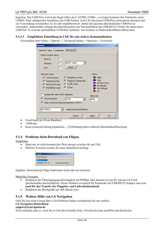 LX 7007 pro IGC V2.02                                                                               November 2009
begleiten. Der COM-Port wird in der Regel höher als 4 (COM5, COM6...) zu liegen kommen (bei Notebooks meist
COM4). Nach erfolgreicher Installation der USB-Treiber, wird LXe den neuen COM-Port automatisch erkennen und
zur Verwendung voreinstellen. Es ist sehr empfehlenswert, immer den gleichen physikalischen USB-Port zu
verwenden. Anderenfalls verlangt das Betriebssystem eine Neuinstallation der USB-RS232 Treiber für einen neuen
USB-Port. Es wird der nächsthöhere COM-Port installiert, was letztlich zu Hardwarekonflikten führen kann.

5.1.3.3    Empfohlene Einstellung in LXE für eine sichere Kommunikation
    Einzustellen unter Setup -> Options -> Advanced (Setup -> Optionen -> Erweitert)




    •     Fixed baud rate (Feste Baudrate)
    •     19200 bps
    •     Keep connected during preparation.... (Verbindung halten während Datenbankaufbereitung)


5.1.4     Probleme beim Download von Flügen.
Symptome:
   • Baud rate ist nicht konstant (der Wert springt zwischen 0k und 19k)
   • Mehrere Versuche werden für einen Datenblock benötigt




Ergebnis: Download der Flüge funktioniert nicht oder nur teilweise.

Mögliche Lösungen:
   • Reduktion der Übertragungsgeschwindigkeit auf 9600bps oder darunter (ist am PC und am LX-Gerät
       gleichermaßen durchzuführen). Dieses Problem ist typisch für Notebooks mit USB-RS232-Adapter und zwar
       auch für den Transfer der Flugplatz- und Luftraumdatenbank
   • Reduktion der Blockgröße auf 1kB (Block size)

5.1.5     Weitere Hilfe von LX Navigation
Falls Sie hier nicht Lösung Ihres LXe-Problems finden, kontaktieren Sie uns einfach:
LX Navigation Deutschland
support@lxnavigation.de
Noch einfacher geht es, wenn Sie in LXe das Formular Help→Troubleshooting ausfüllen und abschicken


                                                       Seite 94
 