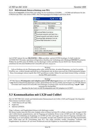 LX 7007 pro IGC V2.02                                                                             November 2009

5.2.1   Bidirektionale Datenverbindung zum PDA
Starten Sie ConnectLX auf dem PDA und wählen Sie die Geräteklasse COLIBRI,….., LX7000 und definieren Sie den
COM-Port (bei PDA´s fast immer COM1). Die Übertragungsgeschwindigkeit spielt keine Rolle.




Am LX7007 müssen Sie nun TRANSFER -> PDA auswählen und mit ENTER bestätigen. Es läuft wieder die
AUTODETECT Prozedur, nach deren erfolgreichem Abschluss die Verbindung steht (Meldung CONNECT erscheint).
Wählen Sie am PDA unter ACTIONS, was Sie übertragen wollen und fahren Sie mit NEXT fort. Weitere Details
entnehmen Sie bitte dem Handbuch für ConnectMe auf www.seeyou.ws.

                                                       Wichtig!
  Falls es Probleme mit der Übertragung geben sollte, prüfen Sie bitte, ob andere Programme, wie SeeYou mobile,
WinPilot, usw. wirklich beendet und nicht nur im Hintergrund sind, da diese sonst noch die COM-Schnittstelle belegen.
Diese Anwendungen müssen regulär über EXIT geschlossen werden. Haben Sie auch damit keinen Erfolg, so können
                                              Sie den PDA auch resetten

                                                   Wichtig!
TP/TSK Dateien (Wendepunkte und Aufgaben zum LX7007 übertragen) können als *.da4 LX-Gerätedatei oder im
*.cup (SeeYou Dateiformat) übertragen werden. Somit können Sie SeeYou mobile zum Erzeugen von TP/TSK Dateien
   verwenden und ConnectLX/ConnectMe zum Übertragen. In diesem Falle wird die Konvertierung *.cup ► *.da4
                                           automatische durchgeführt.
                 Beachten Sie das Limit von 600 Wendepunkten und 100 Aufgaben im LX7007!



5.3 Kommunikation mit LX20 und Colibri
Das LX 7007 PRO IGC erlaubt auch bidirektionalen Datenaustausch mit Colibri, LX20 und Posigraph. Die folgenden
Daten können transferiert werden:
• *.DA4 Dateien (TP und TSK)
• Flight info
• Sektoren (ZONES)

Flüge, Luftraum- und Flugplatzdaten können nicht übertragen werden
Mit diesen Geräten kann der Pilot seine Aufgabe schon zu Hause (auf dem PC) in Ruhe vorbereiten, den Logger (LX20
oder Colibri) bereits programmieren, und im Flugzeug auf einfachste Weise in das LX7007 pro IGC übertragen. Die
entsprechende Verkabelung zur Koppelung von LX7007 pro IGC und Logger muss dazu im Flugzeug vorhanden sein.
Neuerdings ist es auch möglich, einen PDA zu verwenden, mit dem man zusätzlich auch noch die Flüge herunterladen
kann. Somit kann auf die Verwendung eines PC´s fast völlig verzichtet werden (Ausnahme: Luftraum- und
Flugplatzdaten). So können z.B. auf einem Wettbewerb auch die Flugdaten ins Auswertebüro gebracht werden.


                                                      Seite 96
 