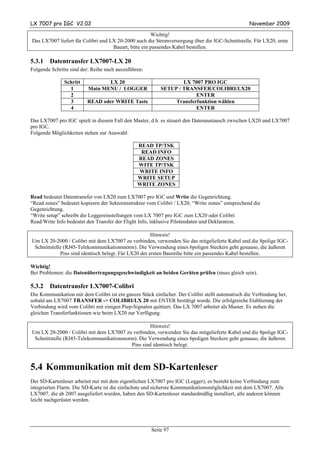 LX 7007 pro IGC V2.02                                                                              November 2009

                                                      Wichtig!
Das LX7007 liefert für Colibri und LX 20-2000 auch die Stromversorgung über die IGC-Schnittstelle. Für LX20, erste
                                    Bauart, bitte ein passendes Kabel bestellen.

5.3.1   Datentransfer LX7007-LX 20
Folgende Schritte sind der: Reihe nach auszuführen:

               Schritt           LX 20                            LX 7007 PRO IGC
                 1        Main MENU / LOGGER              SETUP / TRANSFER/COLIBRI/LX20
                 2                                                     ENTER
                 3       READ oder WRITE Taste                 Transferfunktion wählen
                 4                                                     ENTER

Das LX7007 pro IGC spielt in diesem Fall den Master, d.h. es steuert den Datenaustausch zwischen LX20 und LX7007
pro IGC.
Folgende Möglichkeiten stehen zur Auswahl:

                                                READ TP/TSK
                                                 READ INFO
                                                READ ZONES
                                                WITE TP/TSK
                                                WRITE INFO
                                                WRITE SETUP
                                                WRITE ZONES

Read bedeutet Datentransfer von LX20 zum LX7007 pro IGC und Write die Gegenrichtung.
“Read zones” bedeutet kopieren der Sektorenstruktur vom Colibri / LX20, “Write zones” entsprechend die
Gegenrichtung.
“Write setup” schreibt die Loggereinstellungen vom LX 7007 pro IGC zum LX20 oder Colibri
Read/Write Info bedeutet den Transfer der Flight Info, inklusive Pilotendaten und Deklaration.

                                                       Hinweis!
Um LX 20-2000 / Colibri mit dem LX7007 zu verbinden, verwenden Sie das mitgelieferte Kabel und die 8polige IGC-
 Schnittstelle (RJ45-Telekommunikationsnorm). Die Verwendung eines 6poligen Steckers geht genauso, die äußeren
             Pins sind identisch belegt. Für LX20 der ersten Baureihe bitte ein passendes Kabel bestellen.

Wichtig!
Bei Problemen: die Datenübertragungsgeschwindigkeit an beiden Geräten prüfen (muss gleich sein).

5.3.2   Datentransfer LX7007-Colibri
Die Kommunikation mit dem Colibri ist ein ganzes Stück einfacher. Der Colibri stellt automatisch die Verbindung her,
sobald am LX7007 TRANSFER -> COLIBRI/LX 20 mit ENTER bestätigt wurde. Die erfolgreiche Etablierung der
Verbindung wird vom Colibri mit einigen Piep-Signalen quittiert. Das LX 7007 arbeitet als Master. Es stehen die
gleichen Transferfunktionen wie beim LX20 zur Verfügung.

                                                   Hinweis!
Um LX 20-2000 / Colibri mit dem LX7007 zu verbinden, verwenden Sie das mitgelieferte Kabel und die 8polige IGC-
 Schnittstelle (RJ45-Telekommunikationsnorm). Die Verwendung eines 6poligen Steckers geht genauso, die äußeren
                                          Pins sind identisch belegt.



5.4 Kommunikation mit dem SD-Kartenleser
Der SD-Kartenleser arbeitet nur mit dem eigentlichen LX7007 pro IGC (Logger), es besteht keine Verbindung zum
integrierten Flarm. Die SD-Karte ist die einfachste und sicherste Kommunikationsmöglichkeit mit dem LX7007. Alle
LX7007, die ab 2007 ausgeliefert wurden, haben den SD-Kartenleser standardmäßig installiert, alle anderen können
leicht nachgerüstet werden.




                                                      Seite 97
 