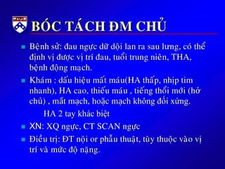 BOÙC TAÙCH ÑM CHUÛ
 Beänh söû: ñau ngöïc döõdoäi lan ra sau lưng, coù theå
ñònh vòñöôïc vòtrí ñau, tuoåi trung nieân, THA,
beänh ñoäng maïch.
 Khaùm : daáu hieäu maát maùu(HA thaáp, nhòp tim
nhanh), HA cao, thieáu maùu , tieáng thoåi môùi (hở
chủ) , mất mạch, hoặc mạch không đối xứng.
HA 2 tay khác biệt
 XN: XQ ngöïc, CT SCAN ngöïc
 Ñieàu trò: ÑT noäi or phaãu thuaät, tuøy thuoäc vaøo vò
trí vaø möùc ñoä naëng.
 
