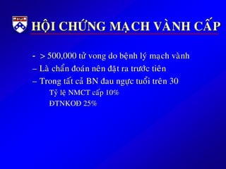 HOÄI CHÖÙNG MAÏCH VAØNH CAÁP
- > 500,000 töû vong do beänh lyù maïch vaønh
– Laø chaån ñoaùn neân ñaët ra tröôùc tieân
– Trong taát caû BN ñau ngöïc tuoåi treân 30
Tyû leä NMCT caáp 10%
ÑTNKOÑ 25%
 