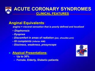 ACUTE CORONARY SYNDROMES
CLINICAL FEATURES
Anginal Equivalents:
angina = visceral sensation that is poorly defined and localized
- Diaphoresis
- Dyspnea
- Discomfort in areas of radiation (jaw, shoulder,arm)
- GI complaints (inferior AMI)
- Dizziness, weakness, presyncope
 Atypical Presentations:
– Up to 30%
– Female, Elderly, Diabetic patients
 