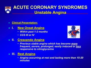 ACUTE CORONARY SYNDROMES
Unstable Angina
 Clinical Presentation:
 I. New Onset Angina
• Within past 1-2 months
• CCS III or IV
 II. Crescendo Angina
• Previous stable angina which has become more
frequent, severe, prolonged, easily induced or less
responsive to nitroglycerine
 III. Rest Angina
• Angina occurring at rest and lasting more than 15-20
minutes
 