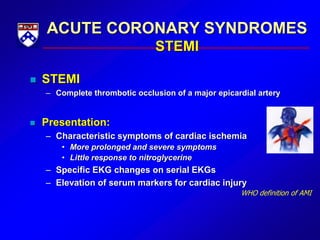 ACUTE CORONARY SYNDROMES
STEMI
 STEMI
– Complete thrombotic occlusion of a major epicardial artery
 Presentation:
– Characteristic symptoms of cardiac ischemia
• More prolonged and severe symptoms
• Little response to nitroglycerine
– Specific EKG changes on serial EKGs
– Elevation of serum markers for cardiac injury
WHO definition of AMI
 