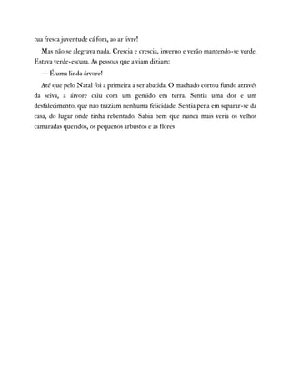 tua fresca juventude cá fora, ao ar livre!
Mas não se alegrava nada. Crescia e crescia, inverno e verão mantendo-se verde.
Estava verde-escura. As pessoas que a viam diziam:
— É uma linda árvore!
Até que pelo Natal foi a primeira a ser abatida. O machado cortou fundo através
da seiva, a árvore caiu com um gemido em terra. Sentia uma dor e um
desfalecimento, que não traziam nenhuma felicidade. Sentia pena em separar-se da
casa, do lugar onde tinha rebentado. Sabia bem que nunca mais veria os velhos
camaradas queridos, os pequenos arbustos e as flores
 