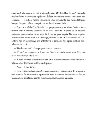 divertidos! Mas podem vir outra vez, podem vir! O “Bola Que Rebola” caiu pelas
escadas abaixo e casou com a princesa. Talvez eu também venha a casar com uma
princesa.» — E o abeto pensou então numa linda betulazinha que crescia lá fora no
bosque. Era para o abeto uma princesa verdadeiramente linda.
— Quem é o «Bola Que Rebola?» — perguntaram os ratinhos. Então o abeto
contou toda a história, lembrava-se de cada uma das palavras. E os ratinhos
estiveram quase a saltar para o topo da árvore de pura alegria. Na noite seguinte
vieram muitos outros ratos e, no domingo, duas ratazanas. Mas estas disseram que a
história não era divertida, e isso entristeceu os ratinhos, pois agora também não a
achavam tão bonita.
— Só sabe essa história? — perguntaram as ratazanas.
— Só esta! — respondeu a árvore. — Ouvi-a na minha noite mais feliz, mas
então não sabia quão feliz era.
— É uma história extremamente má! Não conhece nenhuma com presunto e
velas de sebo? Nenhuma história da despensa?
— Não — disse a árvore.
— Bem, então muito obrigada! — responderam as ratazanas, que foram para os
seus buracos. Os ratinhos não apareceram mais e a árvore murmurou: — Era, na
verdade, bem agradável, quando os ratinhos espertinhos se sentavam
 