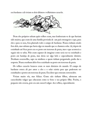 era bardanas e ali viviam os dois últimos e velhíssimos caracóis.
Nem eles próprios sabiam quão velhos eram, mas lembravam-se de que haviam
sido muitos, que eram de uma família provinda de um país estrangeiro e que, para
eles e para os seus, fora plantado todo o campo de bardanas. Nunca tinham estado
fora dele, mas sabiam que havia algo no mundo que se chamava solar. Aí, depois de
cozinhado até ficar preto era-se posto em travessas de prata, mas o que acontecia a
seguir não se sabia. Não eram capazes de imaginar como seria ser-se cozinhado e
posto em bandeja de prata, mas devia ser algo belo e especialmente distinto.
Nenhum escaravelho, sapo ou minhoca a quem tinham perguntado, podia dar a
resposta. Nunca nenhum deles fora cozinhado ou posto em travessas de prata.
Os velhos caracóis brancos eram os mais distintos do mundo. O campo de
bardanas estava ali por amor a eles e o solar existia para que pudessem ser
cozinhados e postos em travessas de prata. Era disso que estavam convencidos.
Viviam muito sós, mas felizes. Como não tinham filhos, adotaram um
caracolzinho vulgar que educaram como se fosse o seu próprio filho. Porém, o
pequeno não crescia, pois era um caracol vulgar. Aos velhos, especialmente
 