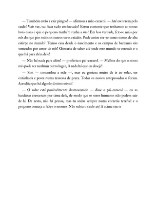 — Também estão a cair pingos! — afirmou a mãe-caracol. — Até escorrem pelo
caule! Vais ver, vai ficar tudo encharcado! Estou contente que tenhamos as nossas
boas casas e que o pequeno também tenha a sua! Em boa verdade, fez-se mais por
nós do que por todos os outros seres criados. Pode assim ver-se como somos de alta
estirpe no mundo! Temos casa desde o nascimento e os campos de bardanas são
semeados por amor de nós! Gostaria de saber até onde este mundo se estende e o
que há para além dele!
— Não há nada para além! — proferiu o pai-caracol. — Melhor do que o nosso
não pode ser nenhum outro lugar, lá nada há que eu deseje!
— Sim — concordou a mãe —, mas eu gostava muito de ir ao solar, ser
cozinhada e posta numa travessa de prata. Todos os nossos antepassados o foram.
Acredita que há algo de distinto nisso!
— O solar está possivelmente desmoronado — disse o pai-caracol — ou as
bardanas cresceram por cima dele, de modo que os seres humanos não podem sair
de lá. De resto, não há pressa, mas tu andas sempre numa correria terrível e o
pequeno começa a fazer o mesmo. Não subiu o caule até lá acima em tr
 