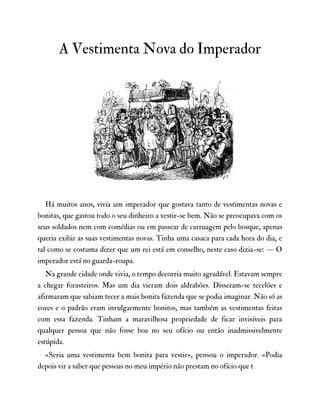 A Vestimenta Nova do Imperador
Há muitos anos, vivia um imperador que gostava tanto de vestimentas novas e
bonitas, que gastou todo o seu dinheiro a vestir-se bem. Não se preocupava com os
seus soldados nem com comédias ou em passear de carruagem pelo bosque, apenas
queria exibir as suas vestimentas novas. Tinha uma casaca para cada hora do dia, e
tal como se costuma dizer que um rei está em conselho, neste caso dizia-se: — O
imperador está no guarda-roupa.
Na grande cidade onde vivia, o tempo decorria muito agradável. Estavam sempre
a chegar forasteiros. Mas um dia vieram dois aldrabões. Disseram-se tecelões e
afirmaram que sabiam tecer a mais bonita fazenda que se podia imaginar. Não só as
cores e o padrão eram invulgarmente bonitos, mas também as vestimentas feitas
com essa fazenda. Tinham a maravilhosa propriedade de ficar invisíveis para
qualquer pessoa que não fosse boa no seu ofício ou então inadmissivelmente
estúpida.
«Seria uma vestimenta bem bonita para vestir», pensou o imperador. «Podia
depois vir a saber que pessoas no meu império não prestam no ofício que t
 