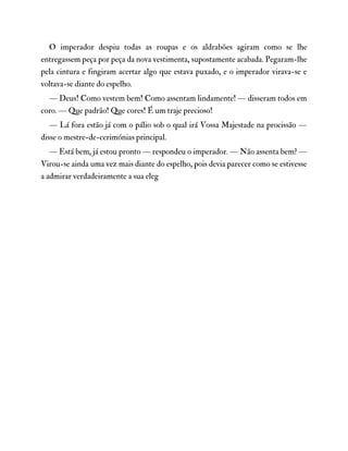 O imperador despiu todas as roupas e os aldrabões agiram como se lhe
entregassem peça por peça da nova vestimenta, supostamente acabada. Pegaram-lhe
pela cintura e fingiram acertar algo que estava puxado, e o imperador virava-se e
voltava-se diante do espelho.
— Deus! Como vestem bem! Como assentam lindamente! — disseram todos em
coro. — Que padrão! Que cores! É um traje precioso!
— Lá fora estão já com o pálio sob o qual irá Vossa Majestade na procissão —
disse o mestre-de-cerimónias principal.
— Está bem, já estou pronto — respondeu o imperador. — Não assenta bem? —
Virou-se ainda uma vez mais diante do espelho, pois devia parecer como se estivesse
a admirar verdadeiramente a sua eleg
 