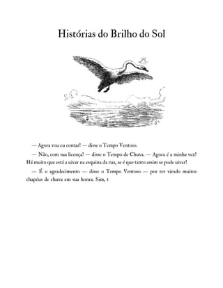 Histórias do Brilho do Sol
— Agora vou eu contar! — disse o Tempo Ventoso.
— Não, com sua licença! — disse o Tempo de Chuva. — Agora é a minha vez!
Há muito que está a uivar na esquina da rua, se é que tanto assim se pode uivar!
— É o agradecimento — disse o Tempo Ventoso — por ter virado muitos
chapéus de chuva em sua honra. Sim, t
 