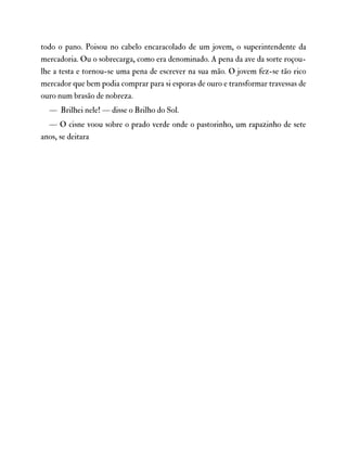 todo o pano. Poisou no cabelo encaracolado de um jovem, o superintendente da
mercadoria. Ou o sobrecarga, como era denominado. A pena da ave da sorte roçou-
lhe a testa e tornou-se uma pena de escrever na sua mão. O jovem fez-se tão rico
mercador que bem podia comprar para si esporas de ouro e transformar travessas de
ouro num brasão de nobreza.
— Brilhei nele! — disse o Brilho do Sol.
— O cisne voou sobre o prado verde onde o pastorinho, um rapazinho de sete
anos, se deitara
 