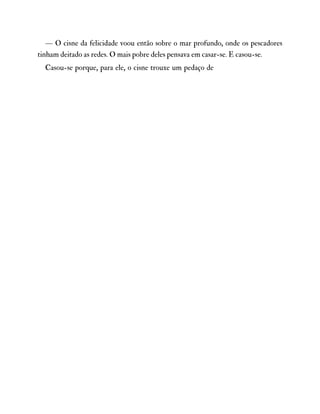 — O cisne da felicidade voou então sobre o mar profundo, onde os pescadores
tinham deitado as redes. O mais pobre deles pensava em casar-se. E casou-se.
Casou-se porque, para ele, o cisne trouxe um pedaço de
 
