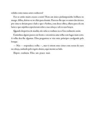 solidão como nunca antes conhecera!
Fez-se então muito escura a noite! Nem um único pirilampozinho brilhava no
musgo. Aflita, deitou-se no chão para dormir. Pareceu-lhe que os ramos das árvores
por cima se abriam para o lado e que o Senhor, com doces olhos, olhava para ela em
baixo e que anjinhos espreitavam sobre a sua cabeça e sob os seus braços.
Quando despertou de manhã, não sabia se sonhara ou se fora realmente assim.
Caminhou alguns passos em frente e encontrou uma velha com bagas num cesto.
A velha deu-lhe algumas. Elisa perguntou se vira onze príncipes cavalgando pelo
bosque.
— Não — respondeu a velha —, mas vi ontem onze cisnes com coroas de ouro
na cabeça, nadando pelo regato abaixo, aqui mesmo ao lado.
Depois conduziu Elisa um pouco mais
 