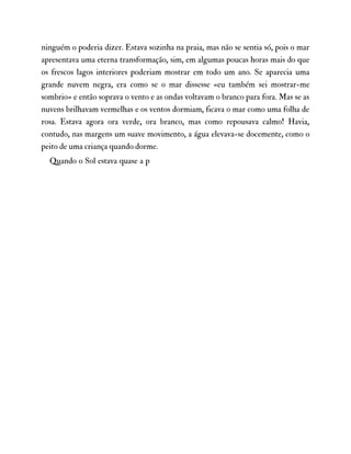 ninguém o poderia dizer. Estava sozinha na praia, mas não se sentia só, pois o mar
apresentava uma eterna transformação, sim, em algumas poucas horas mais do que
os frescos lagos interiores poderiam mostrar em todo um ano. Se aparecia uma
grande nuvem negra, era como se o mar dissesse «eu também sei mostrar-me
sombrio» e então soprava o vento e as ondas voltavam o branco para fora. Mas se as
nuvens brilhavam vermelhas e os ventos dormiam, ficava o mar como uma folha de
rosa. Estava agora ora verde, ora branco, mas como repousava calmo! Havia,
contudo, nas margens um suave movimento, a água elevava-se docemente, como o
peito de uma criança quando dorme.
Quando o Sol estava quase a p
 